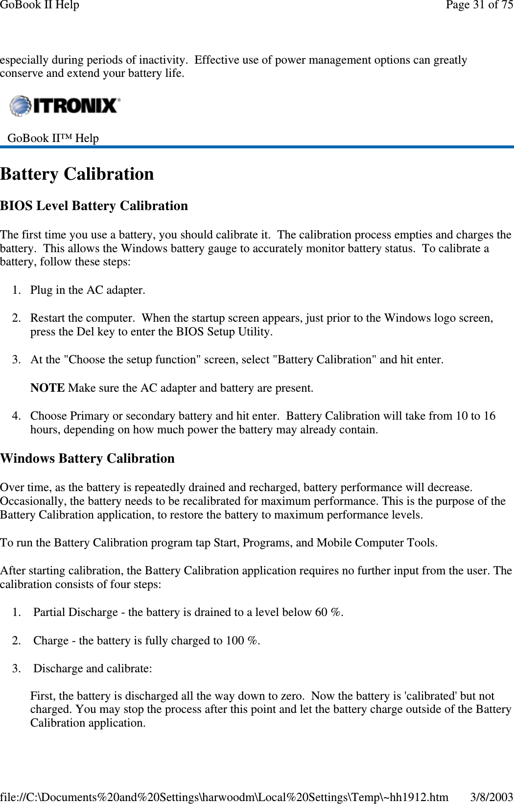 especially during periods of inactivity. Effective use of power management options can greatlyconserve and extend your battery life.Battery CalibrationBIOS Level Battery CalibrationThe first time you use a battery, you should calibrate it. The calibration process empties and charges thebattery. This allows the Windows battery gauge to accurately monitor battery status. To calibrate abattery, follow these steps:1. Plug in the AC adapter.2. Restart the computer. When the startup screen appears, just prior to the Windows logo screen,press the Del key to enter the BIOS Setup Utility.3. At the &quot;Choose the setup function&quot; screen, select &quot;Battery Calibration&quot; and hit enter.NOTE Make sure the AC adapter and battery are present.4. Choose Primary or secondary battery and hit enter. Battery Calibration will take from 10 to 16hours, depending on how much power the battery may already contain.Windows Battery CalibrationOver time, as the battery is repeatedly drained and recharged, battery performance will decrease.Occasionally, the battery needs to be recalibrated for maximum performance. This is the purpose of theBattery Calibration application, to restore the battery to maximum performance levels.To run the Battery Calibration program tap Start, Programs, and Mobile Computer Tools.After starting calibration, the Battery Calibration application requires no further input from the user. Thecalibration consists of four steps:1. Partial Discharge - the battery is drained to a level below 60 %.2. Charge - the battery is fully charged to 100 %.3. Discharge and calibrate:First, the battery is discharged all the way down to zero. Now the battery is &apos;calibrated&apos; but notcharged. You may stop the process after this point and let the battery charge outside of the BatteryCalibration application.GoBook II™ HelpPage31of75GoBook II Help3/8/2003file://C:\Documents%20and%20Settings\harwoodm\Local%20Settings\Temp\~hh1912.htm