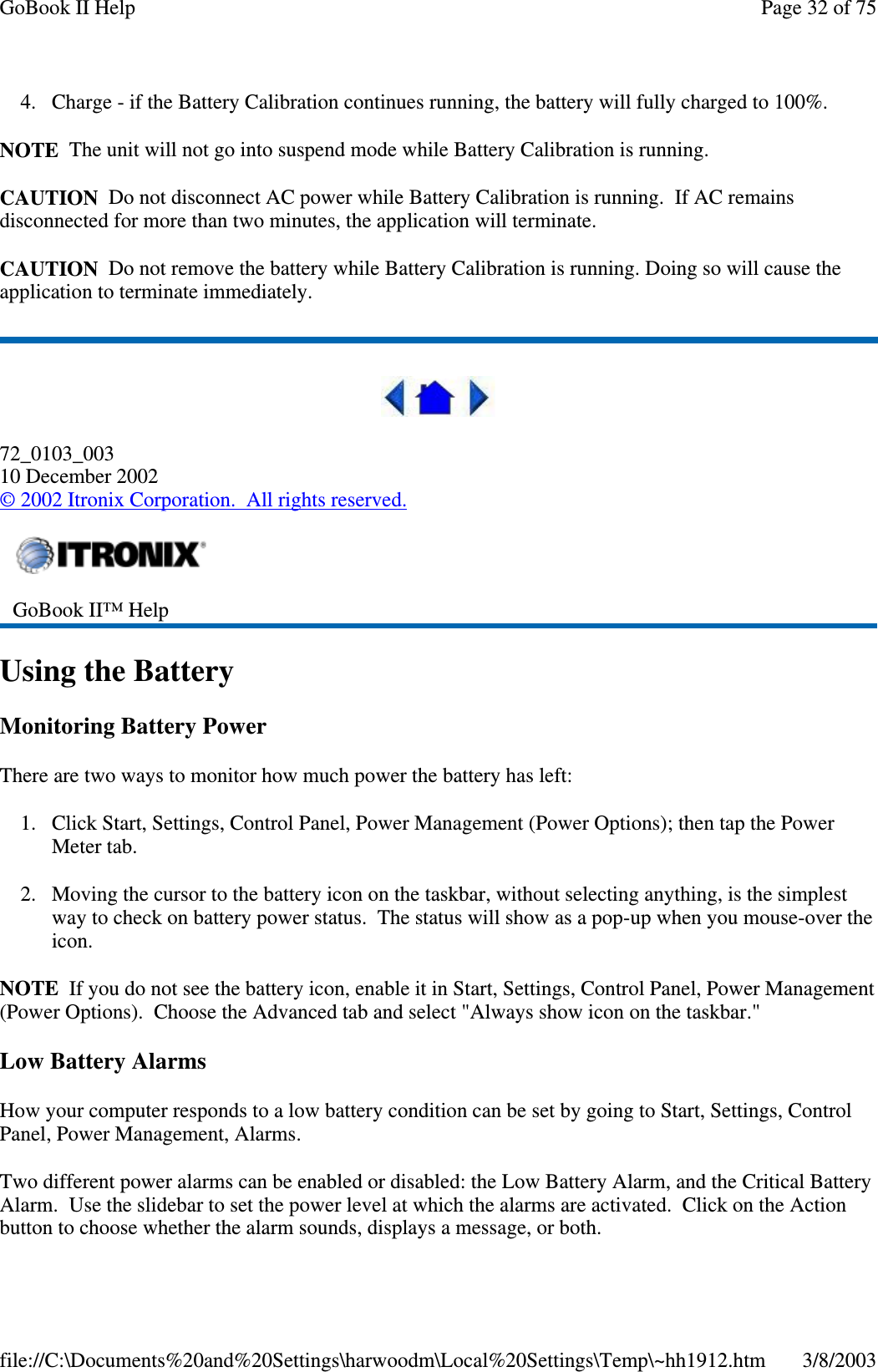 4. Charge - if the Battery Calibration continues running, the battery will fully charged to 100%.NOTE The unit will not go into suspend mode while Battery Calibration is running.CAUTION Do not disconnect AC power while Battery Calibration is running. If AC remainsdisconnected for more than two minutes, the application will terminate.CAUTION Do not remove the battery while Battery Calibration is running. Doing so will cause theapplication to terminate immediately.72_0103_00310 December 2002©2002 Itronix Corporation. All rights reserved.Using the BatteryMonitoring Battery PowerThere are two ways to monitor how much power the battery has left:1. Click Start, Settings, Control Panel, Power Management (Power Options); then tap the PowerMeter tab.2. Moving the cursor to the battery icon on the taskbar, without selecting anything, is the simplestway to check on battery power status. The status will show as a pop-up when you mouse-over theicon.NOTE If you do not see the battery icon, enable it in Start, Settings, Control Panel, Power Management(Power Options). Choose the Advanced tab and select &quot;Always show icon on the taskbar.&quot;Low Battery AlarmsHow your computer responds to a low battery condition can be set by going to Start, Settings, ControlPanel, Power Management, Alarms.Two different power alarms can be enabled or disabled: the Low Battery Alarm, and the Critical BatteryAlarm. Use the slidebar to set the power level at which the alarms are activated. Click on the Actionbutton to choose whether the alarm sounds, displays a message, or both.GoBook II™ HelpPage32of75GoBook II Help3/8/2003file://C:\Documents%20and%20Settings\harwoodm\Local%20Settings\Temp\~hh1912.htm