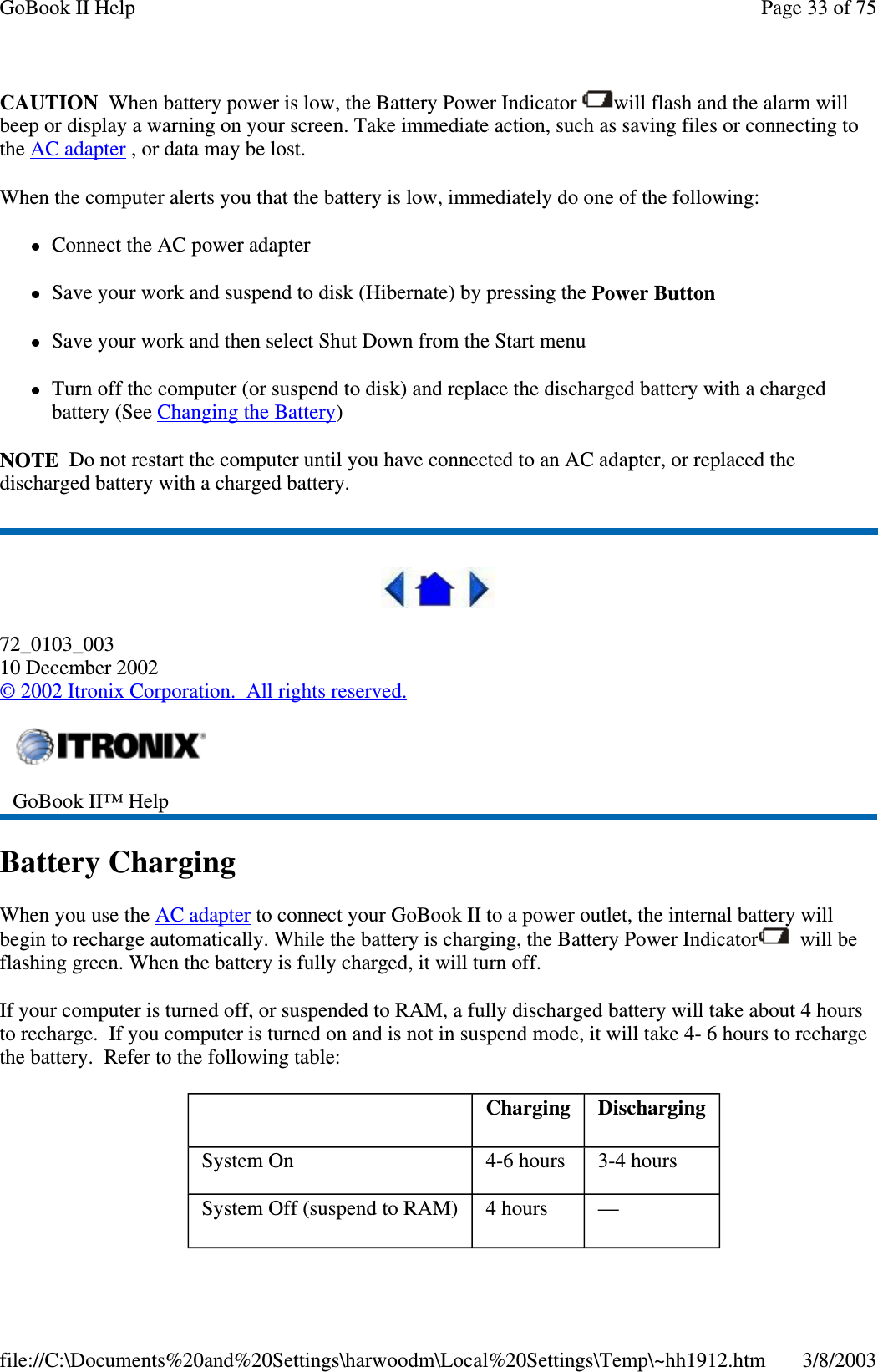 CAUTION When battery power is low, the Battery Power Indicator will flash and the alarm willbeep or display a warning on your screen. Take immediate action, such as saving files or connecting tothe AC adapter , or data may be lost.When the computer alerts you that the battery is low, immediately do one of the following:Connect the AC power adapterSave your work and suspend to disk (Hibernate) by pressing the Power ButtonSave your work and then select Shut Down from the Start menuTurn off the computer (or suspend to disk) and replace the discharged battery with a chargedbattery (See Changing the Battery)NOTE Do not restart the computer until you have connected to an AC adapter, or replaced thedischarged battery with a charged battery.72_0103_00310 December 2002©2002 Itronix Corporation. All rights reserved.Battery ChargingWhen you use the AC adapter to connect your GoBook II to a power outlet, the internal battery willbegin to recharge automatically. While the battery is charging, the Battery Power Indicator will beflashing green. When the battery is fully charged, it will turn off.If your computer is turned off, or suspended to RAM, a fully discharged battery will take about 4 hoursto recharge. If you computer is turned on and is not in suspend mode, it will take 4- 6 hours to rechargethe battery. Refer to the following table:GoBook II™ HelpCharging DischargingSystem On 4-6 hours 3-4 hoursSystem Off (suspend to RAM) 4 hours —Page33of75GoBook II Help3/8/2003file://C:\Documents%20and%20Settings\harwoodm\Local%20Settings\Temp\~hh1912.htm