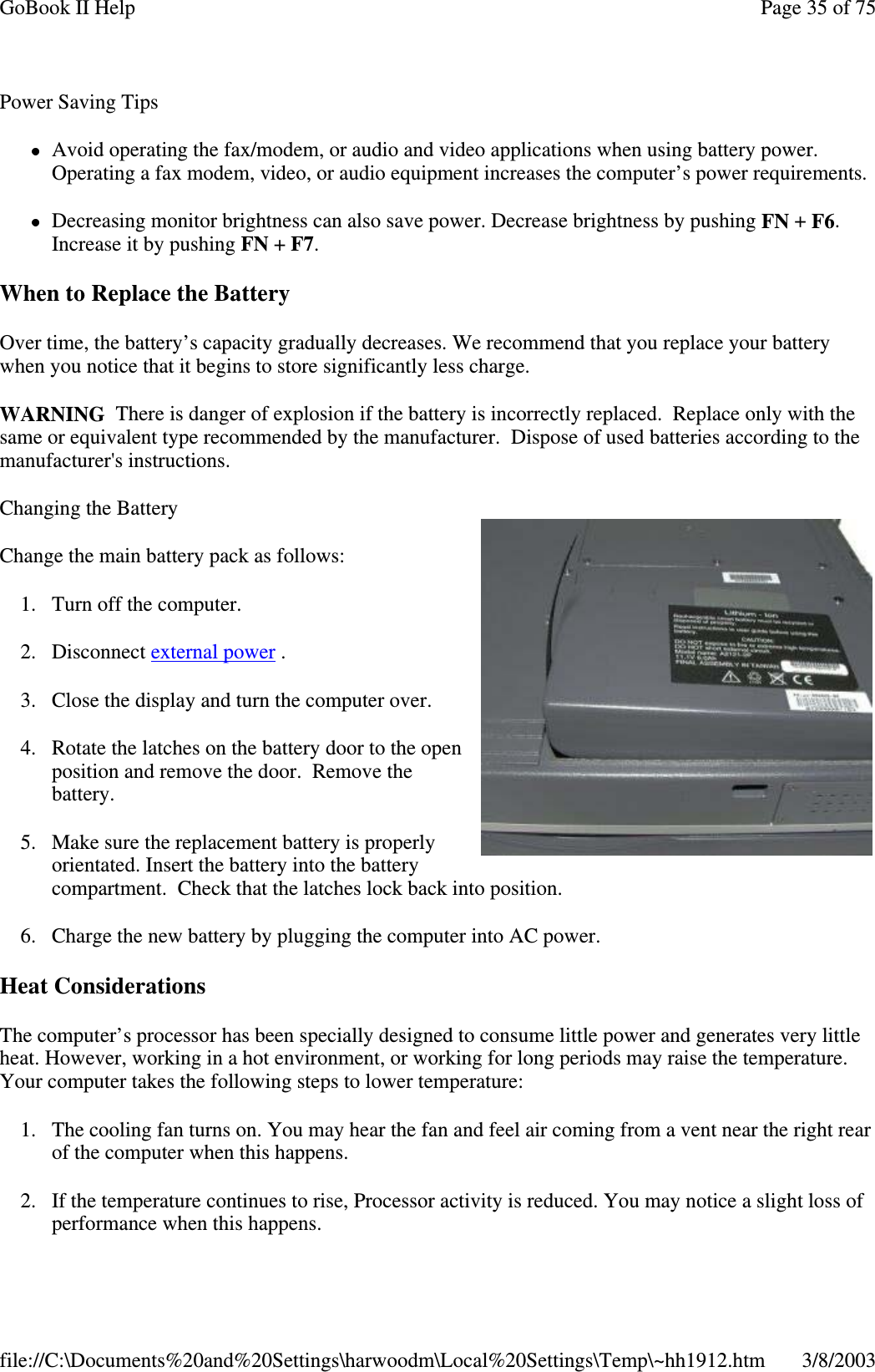 Power Saving TipsAvoid operating the fax/modem, or audio and video applications when using battery power.Operating a fax modem, video, or audio equipment increases the computer’s power requirements.Decreasing monitor brightness can also save power. Decrease brightness by pushing FN +F6.Increase it by pushing FN +F7.When to Replace the BatteryOver time, the battery’s capacity gradually decreases. We recommend that you replace your batterywhen you notice that it begins to store significantly less charge.WARNING There is danger of explosion if the battery is incorrectly replaced. Replace only with thesame or equivalent type recommended by the manufacturer. Dispose of used batteries according to themanufacturer&apos;s instructions.Changing the BatteryChange the main battery pack as follows:1. Turn off the computer.2. Disconnect external power .3. Close the display and turn the computer over.4. Rotate the latches on the battery door to the openposition and remove the door. Remove thebattery.5. Make sure the replacement battery is properlyorientated. Insert the battery into the batterycompartment. Check that the latches lock back into position.6. Charge the new battery by plugging the computer into AC power.Heat ConsiderationsThe computer’s processor has been specially designed to consume little power and generates very littleheat. However, working in a hot environment, or working for long periods may raise the temperature.Your computer takes the following steps to lower temperature:1. The cooling fan turns on. You may hear the fan and feel air coming from a vent near the right rearof the computer when this happens.2. If the temperature continues to rise, Processor activity is reduced. You may notice a slight loss ofperformance when this happens.Page35of75GoBook II Help3/8/2003file://C:\Documents%20and%20Settings\harwoodm\Local%20Settings\Temp\~hh1912.htm