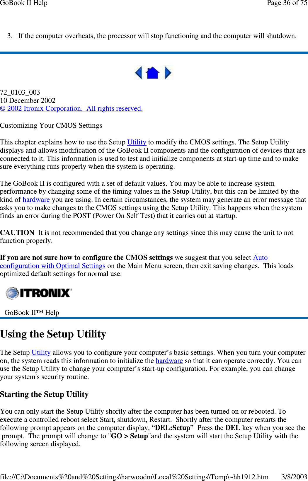 3. If the computer overheats, the processor will stop functioning and the computer will shutdown.72_0103_00310 December 2002©2002 Itronix Corporation. All rights reserved.Customizing Your CMOS SettingsThis chapter explains how to use the Setup Utility to modify the CMOS settings. The Setup Utilitydisplays and allows modification of the GoBook II components and the configuration of devices that areconnected to it. This information is used to test and initialize components at start-up time and to makesure everything runs properly when the system is operating.The GoBook II is configured with a set of default values. You may be able to increase systemperformance by changing some of the timing values in the Setup Utility, but this can be limited by thekind of hardware you are using. In certain circumstances, the system may generate an error message thatasks you to make changes to the CMOS settings using the Setup Utility. This happens when the systemfinds an error during the POST (Power On Self Test) that it carries out at startup.CAUTION It is not recommended that you change any settings since this may cause the unit to notfunction properly.If you are not sure how to configure the CMOS settings we suggest that you select Autoconfiguration with Optimal Settings on the Main Menu screen, then exit saving changes. This loadsoptimized default settings for normal use.Using the Setup UtilityThe Setup Utility allows you to configure your computer’s basic settings. When you turn your computeron, the system reads this information to initialize the hardware so that it can operate correctly. You canuse the Setup Utility to change your computer’s start-up configuration. For example, you can changeyour system&apos;s security routine.Starting the Setup UtilityYou can only start the Setup Utility shortly after the computer has been turned on or rebooted. Toexecute a controlled reboot select Start, shutdown, Restart. Shortly after the computer restarts thefollowing prompt appears on the computer display, “DEL:Setup”PresstheDEL key when you see theprompt. The prompt will change to &quot;GO &gt; Setup&quot;and the system will start the Setup Utility with thefollowingscreen displayed.GoBook II™ HelpPage36of75GoBook II Help3/8/2003file://C:\Documents%20and%20Settings\harwoodm\Local%20Settings\Temp\~hh1912.htm