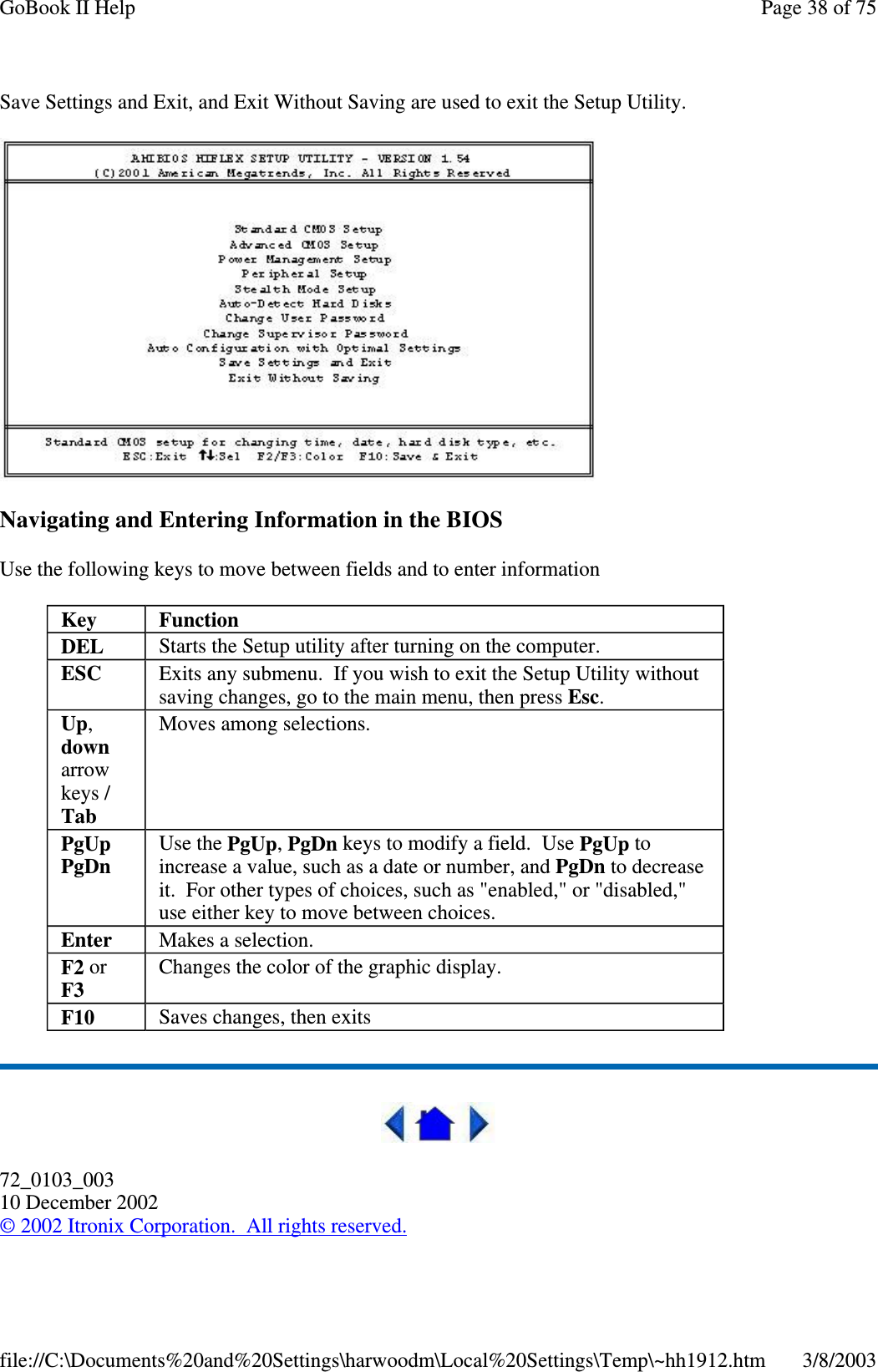 Save Settings and Exit, and Exit Without Saving are used to exit the Setup Utility.Navigating and Entering Information in the BIOSUse the following keys to move between fields and to enter information72_0103_00310 December 2002©2002 Itronix Corporation. All rights reserved.Key FunctionDEL Starts the Setup utility after turning on the computer.ESC Exits any submenu. If you wish to exit the Setup Utility withoutsaving changes, go to the main menu, then press Esc.Up,downarrowkeys /TabMoves among selections.PgUpPgDnUse the PgUp,PgDn keys to modify a field. Use PgUp toincrease a value, such as a date or number, and PgDn to decreaseit. For other types of choices, such as &quot;enabled,&quot; or &quot;disabled,&quot;use either key to move between choices.Enter Makes a selection.F2 orF3Changes the color of the graphic display.F10 Saves changes, then exitsPage38of75GoBook II Help3/8/2003file://C:\Documents%20and%20Settings\harwoodm\Local%20Settings\Temp\~hh1912.htm