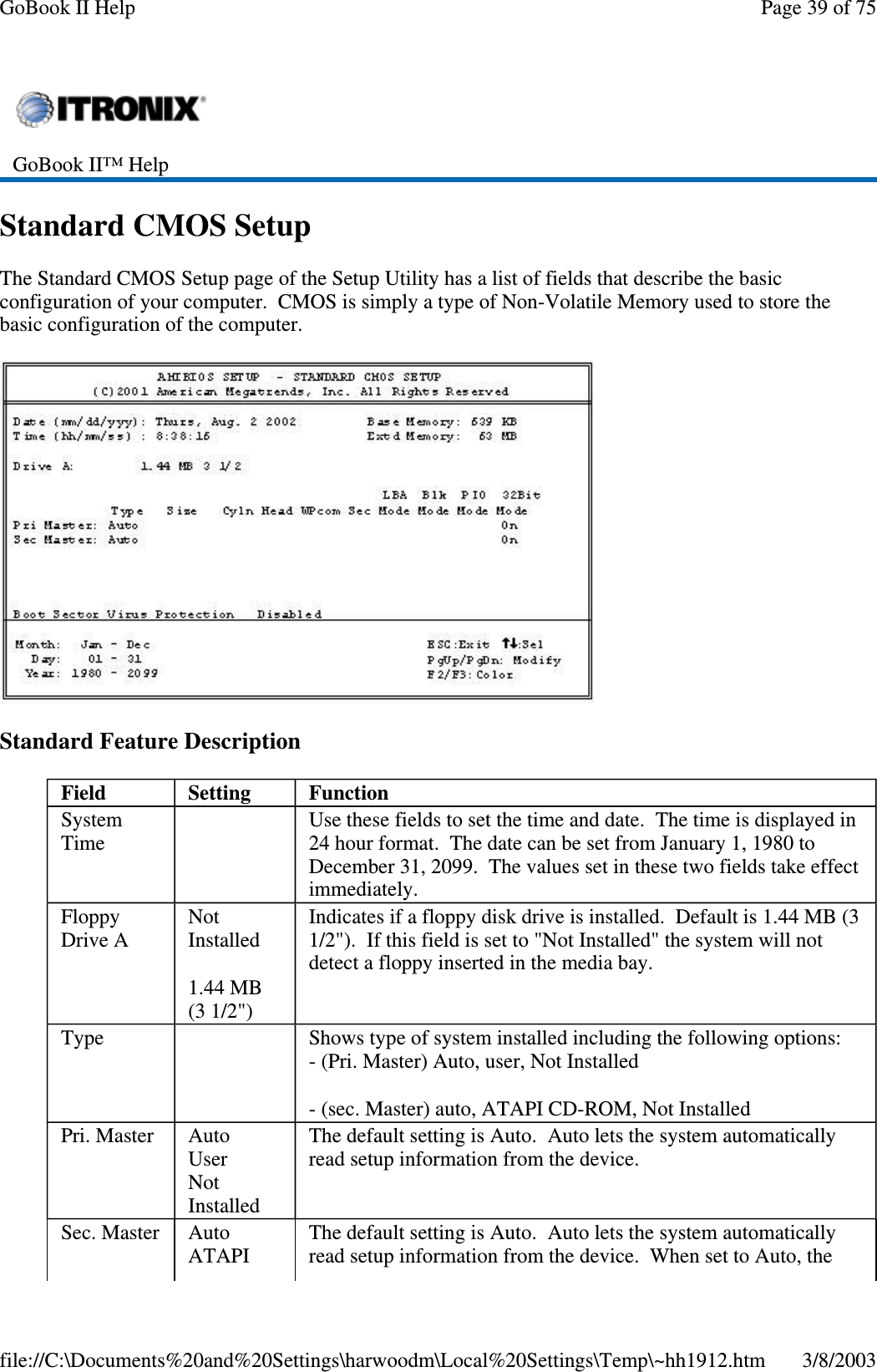 Standard CMOS SetupThe Standard CMOS Setup page of the Setup Utility has a list of fields that describe the basicconfiguration of your computer. CMOS is simply a type of Non-Volatile Memory used to store thebasic configuration of the computer.Standard Feature DescriptionGoBook II™ HelpField Setting FunctionSystemTimeUse these fields to set the time and date. The time is displayed in24 hour format. The date can be set from January 1, 1980 toDecember 31, 2099. The values set in these two fields take effectimmediately.FloppyDrive ANotInstalled1.44 MB(3 1/2&quot;)Indicates if a floppy disk drive is installed. Default is 1.44 MB (31/2&quot;). If this field is set to &quot;Not Installed&quot; the system will notdetect a floppy inserted in the media bay.Type Shows type of system installed including the following options:- (Pri. Master) Auto, user, Not Installed- (sec. Master) auto, ATAPI CD-ROM, Not InstalledPri. Master AutoUserNotInstalledThe default setting is Auto. Auto lets the system automaticallyread setup information from the device.Sec. Master AutoATAPIThe default setting is Auto. Auto lets the system automaticallyread setup information from the device. When set to Auto, thePage39of75GoBook II Help3/8/2003file://C:\Documents%20and%20Settings\harwoodm\Local%20Settings\Temp\~hh1912.htm