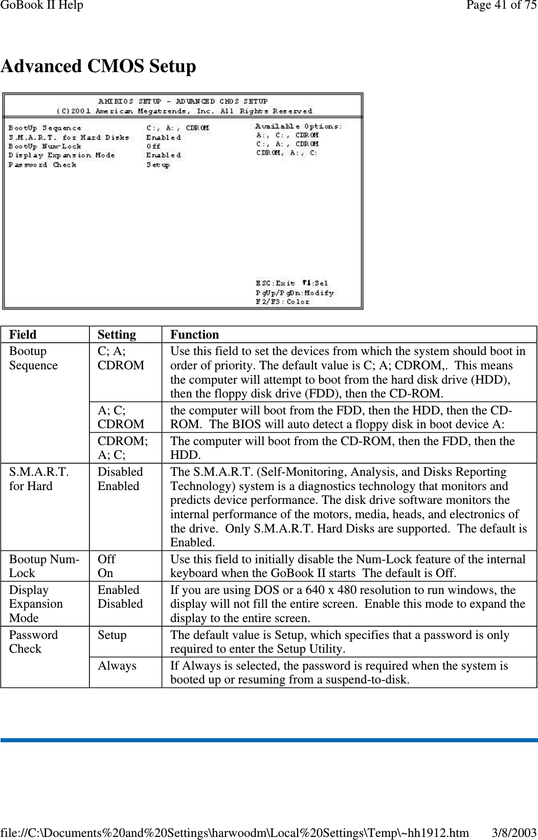 AdvancedCMOSSetupField Setting FunctionBootupSequenceC; A;CDROMUse this field to set the devices from which the system should boot inorder of priority. The default value is C; A; CDROM,. This meansthe computer will attempt to boot from the hard disk drive (HDD),then the floppy disk drive (FDD), then the CD-ROM.A; C;CDROMthe computer will boot from the FDD, then the HDD, then the CD-ROM. The BIOS will auto detect a floppy disk in boot device A:CDROM;A; C;The computer will boot from the CD-ROM, then the FDD, then theHDD.S.M.A.R.T.for HardDisabledEnabledThe S.M.A.R.T. (Self-Monitoring, Analysis, and Disks ReportingTechnology) system is a diagnostics technology that monitors andpredicts device performance. The disk drive software monitors theinternal performance of the motors, media, heads, and electronics ofthe drive. Only S.M.A.R.T. Hard Disks are supported. The default isEnabled.Bootup Num-LockOffOnUse this field to initially disable the Num-Lock feature of the internalkeyboard when the GoBook II starts The default is Off.DisplayExpansionModeEnabledDisabledIf you are using DOS or a 640 x 480 resolution to run windows, thedisplay will not fill the entire screen. Enable this mode to expand thedisplay to the entire screen.PasswordCheckSetup The default value is Setup, which specifies that a password is onlyrequired to enter the Setup Utility.Always If Always is selected, the password is required when the system isbooted up or resuming from a suspend-to-disk.Page41of75GoBook II Help3/8/2003file://C:\Documents%20and%20Settings\harwoodm\Local%20Settings\Temp\~hh1912.htm