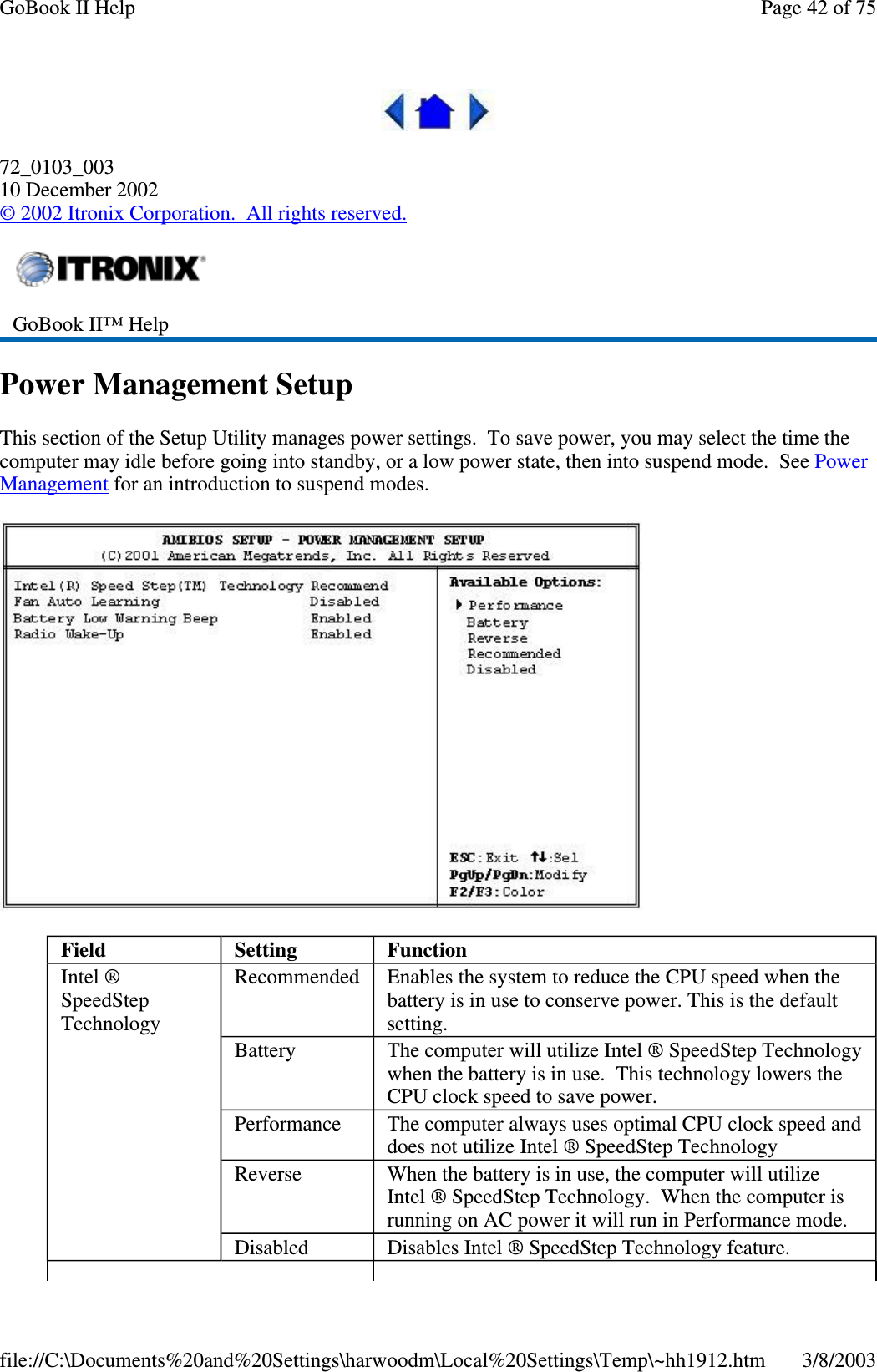 72_0103_00310 December 2002©2002 Itronix Corporation. All rights reserved.Power Management SetupThis section of the Setup Utility manages power settings. To save power, you may select the time thecomputer may idle before going into standby, or a low power state, then into suspend mode. See PowerManagement for an introduction to suspend modes.GoBook II™ HelpField Setting FunctionIntel ®SpeedStepTechnologyRecommended Enables the system to reduce the CPU speed when thebattery is in use to conserve power. This is the defaultsetting.Battery The computer will utilize Intel ® SpeedStep Technologywhen the battery is in use. This technology lowers theCPU clock speed to save power.Performance The computer always uses optimal CPU clock speed anddoes not utilize Intel ® SpeedStep TechnologyReverse When the battery is in use, the computer will utilizeIntel ® SpeedStep Technology. When the computer isrunning on AC power it will run in Performance mode.Disabled Disables Intel ® SpeedStep Technology feature.Page42of75GoBook II Help3/8/2003file://C:\Documents%20and%20Settings\harwoodm\Local%20Settings\Temp\~hh1912.htm