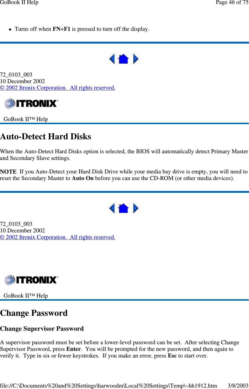 Turns off when FN+F1 is pressed to turn off the display.72_0103_00310 December 2002©2002 Itronix Corporation. All rights reserved.Auto-Detect Hard DisksWhen the Auto-Detect Hard Disks option is selected, the BIOS will automatically detect Primary Masterand Secondary Slave settings.NOTE If you Auto-Detect your Hard Disk Drive while your media bay drive is empty, you will need toreset the Secondary Master to Auto On before you can use the CD-ROM (or other media devices).72_0103_00310 December 2002©2002 Itronix Corporation. All rights reserved.Change PasswordChange Supervisor PasswordA supervisor password must be set before a lower-level password can be set. After selecting ChangeSupervisor Password, press Enter. You will be prompted for the new password, and then again toverifyit. Type in six or fewer keystrokes. Ifyou make an error,press Esc to start over.GoBook II™ HelpGoBook II™ HelpPage46of75GoBook II Help3/8/2003file://C:\Documents%20and%20Settings\harwoodm\Local%20Settings\Temp\~hh1912.htm