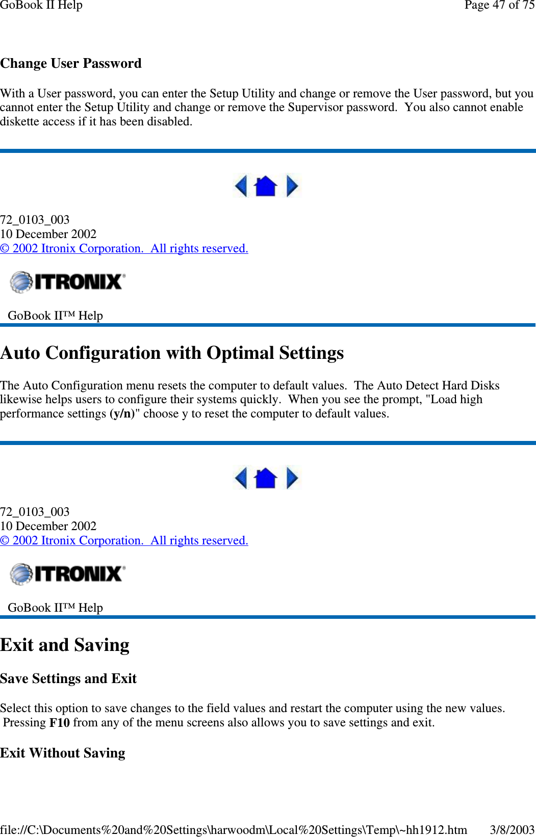 Change User PasswordWith a User password, you can enter the Setup Utility and change or remove the User password, but youcannot enter the Setup Utility and change or remove the Supervisor password. You also cannot enablediskette access if it has been disabled.72_0103_00310 December 2002©2002 Itronix Corporation. All rights reserved.Auto Configuration with Optimal SettingsThe Auto Configuration menu resets the computer to default values. The Auto Detect Hard Diskslikewise helps users to configure their systems quickly. When you see the prompt, &quot;Load highperformance settings (y/n)&quot; choose y to reset the computer to default values.72_0103_00310 December 2002©2002 Itronix Corporation. All rights reserved.Exit and SavingSave Settings and ExitSelect this option to save changes to the field values and restart the computer using the new values.Pressing F10 from any of the menu screens also allows you to save settings and exit.Exit Without SavingGoBook II™ HelpGoBook II™ HelpPage47of75GoBook II Help3/8/2003file://C:\Documents%20and%20Settings\harwoodm\Local%20Settings\Temp\~hh1912.htm