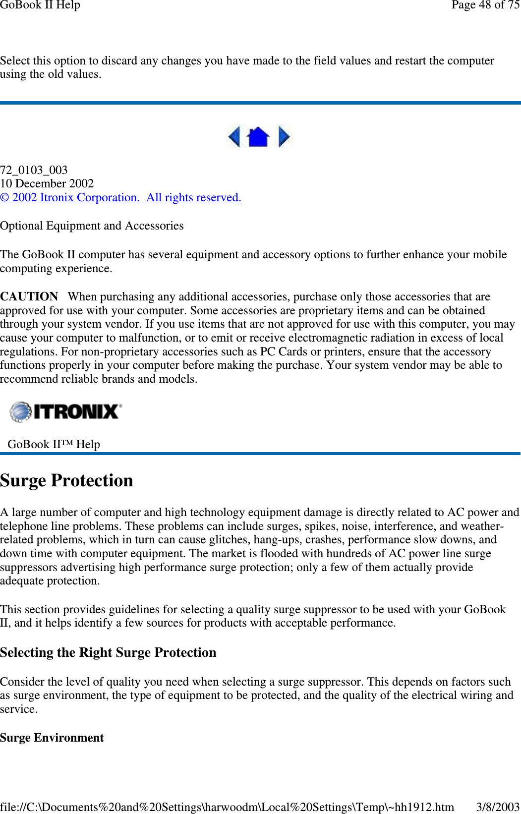 Select this option to discard any changes you have made to the field values and restart the computerusing the old values.72_0103_00310 December 2002©2002 Itronix Corporation. All rights reserved.Optional Equipment and AccessoriesThe GoBook II computer has several equipment and accessory options to further enhance your mobilecomputing experience.CAUTION When purchasing any additional accessories, purchase only those accessories that areapproved for use with your computer. Some accessories are proprietary items and can be obtainedthrough your system vendor. If you use items that are not approved for use with this computer, you maycause your computer to malfunction, or to emit or receive electromagnetic radiation in excess of localregulations. For non-proprietary accessories such as PC Cards or printers, ensure that the accessoryfunctions properly in your computer before making the purchase. Your system vendor may be able torecommend reliable brands and models.Surge ProtectionA large number of computer and high technology equipment damage is directly related to AC power andtelephone line problems. These problems can include surges, spikes, noise, interference, and weather-related problems, which in turn can cause glitches, hang-ups, crashes, performance slow downs, anddown time with computer equipment. The market is flooded with hundreds of AC power line surgesuppressors advertising high performance surge protection; only a few of them actually provideadequate protection.This section provides guidelines for selecting a quality surge suppressor to be used with your GoBookII, and it helps identify a few sources for products with acceptable performance.Selecting the Right Surge ProtectionConsider the level of quality you need when selecting a surge suppressor. This depends on factors suchas surge environment, the type of equipment to be protected, and the quality of the electrical wiring andservice.Surge EnvironmentGoBook II™ HelpPage48of75GoBook II Help3/8/2003file://C:\Documents%20and%20Settings\harwoodm\Local%20Settings\Temp\~hh1912.htm
