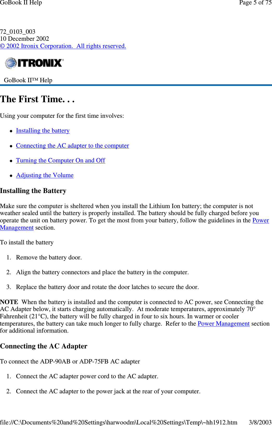 72_0103_00310 December 2002©2002 Itronix Corporation. All rights reserved.The First Time. . .Using your computer for the first time involves:Installing the batteryConnecting the AC adapter to the computerTurning the Computer On and OffAdjusting the VolumeInstalling the BatteryMake sure the computer is sheltered when you install the Lithium Ion battery; the computer is notweather sealed until the battery is properly installed. The battery should be fully charged before youoperate the unit on battery power. To get the most from your battery, follow the guidelines in the PowerManagement section.To install the battery1. Remove the battery door.2. Align the battery connectors and place the battery in the computer.3. Replace the battery door and rotate the door latches to secure the door.NOTE When the battery is installed and the computer is connected to AC power, see Connecting theAC Adapter below, it starts charging automatically. At moderate temperatures, approximately 70°Fahrenheit (21°C), the battery will be fully charged in four to six hours. In warmer or coolertemperatures, the battery can take much longer to fully charge. Refer to the Power Management sectionfor additional information.Connecting the AC AdapterTo connect the ADP-90AB or ADP-75FB AC adapter1. Connect the AC adapter power cord to the AC adapter.2. Connect the AC adapter to thepowerjack at the rear ofyour computer.GoBook II™ HelpPage 5 of 75GoBook II Help3/8/2003file://C:\Documents%20and%20Settings\harwoodm\Local%20Settings\Temp\~hh1912.htm