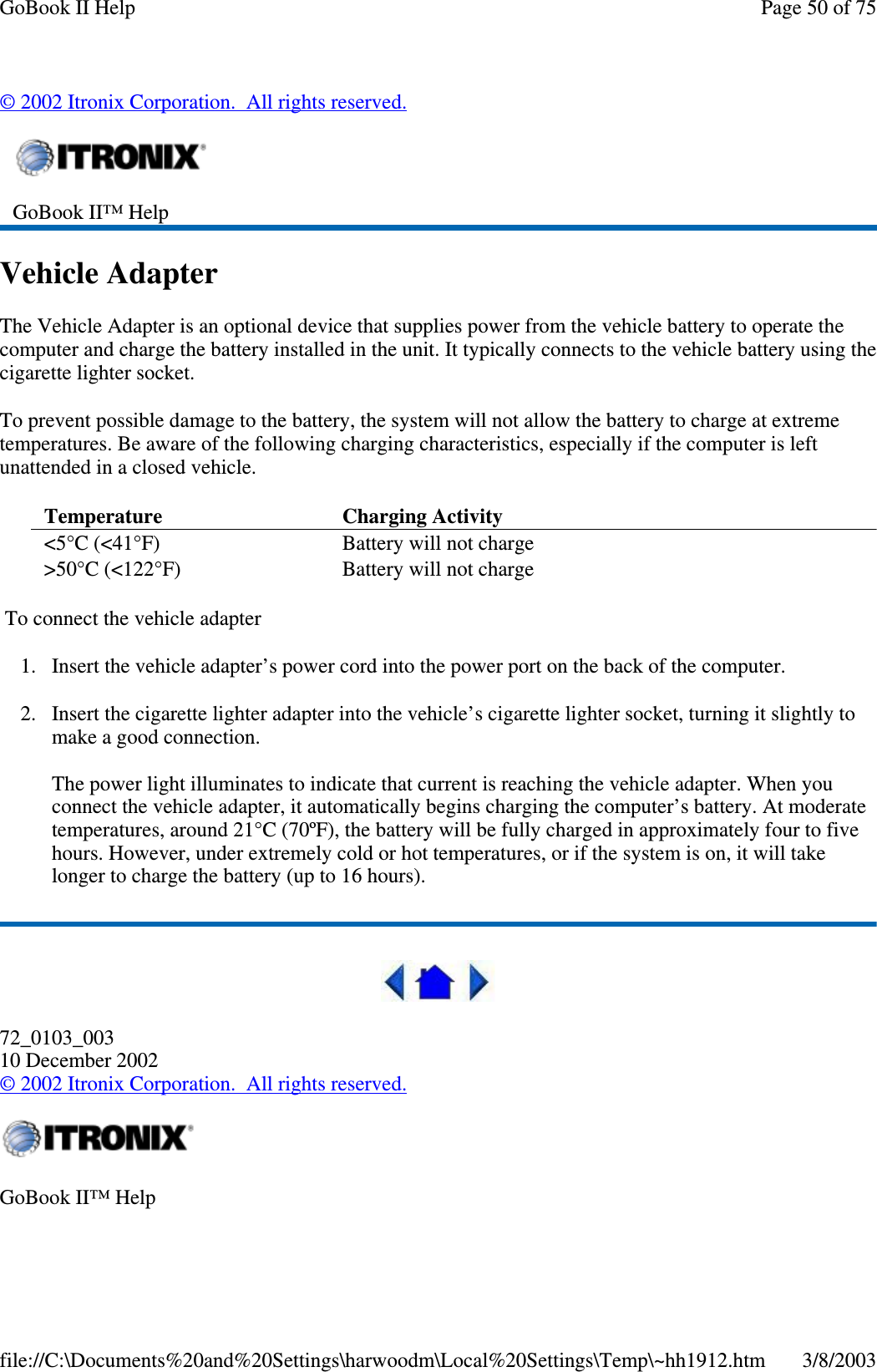 ©2002 Itronix Corporation. All rights reserved.Vehicle AdapterThe Vehicle Adapter is an optional device that supplies power from the vehicle battery to operate thecomputer and charge the battery installed in the unit. It typically connects to the vehicle battery using thecigarette lighter socket.To prevent possible damage to the battery, the system will not allow the battery to charge at extremetemperatures. Be aware of the following charging characteristics, especially if the computer is leftunattended in a closed vehicle.To connect the vehicle adapter1. Insert the vehicle adapter’s power cord into the power port on the back of the computer.2. Insert the cigarette lighter adapter into the vehicle’s cigarette lighter socket, turning it slightly tomake a good connection.The power light illuminates to indicate that current is reaching the vehicle adapter. When youconnect the vehicle adapter, it automatically begins charging the computer’s battery. At moderatetemperatures, around 21°C (70ºF), the battery will be fully charged in approximately four to fivehours. However, under extremely cold or hot temperatures, or if the system is on, it will takelonger to charge the battery (up to 16 hours).72_0103_00310 December 2002©2002 Itronix Corporation. All rights reserved.GoBook II™ HelpTemperature Charging Activity&lt;5°C (&lt;41°F) Battery will not charge&gt;50°C (&lt;122°F) Battery will not chargeGoBook II™ HelpPage50of75GoBook II Help3/8/2003file://C:\Documents%20and%20Settings\harwoodm\Local%20Settings\Temp\~hh1912.htm