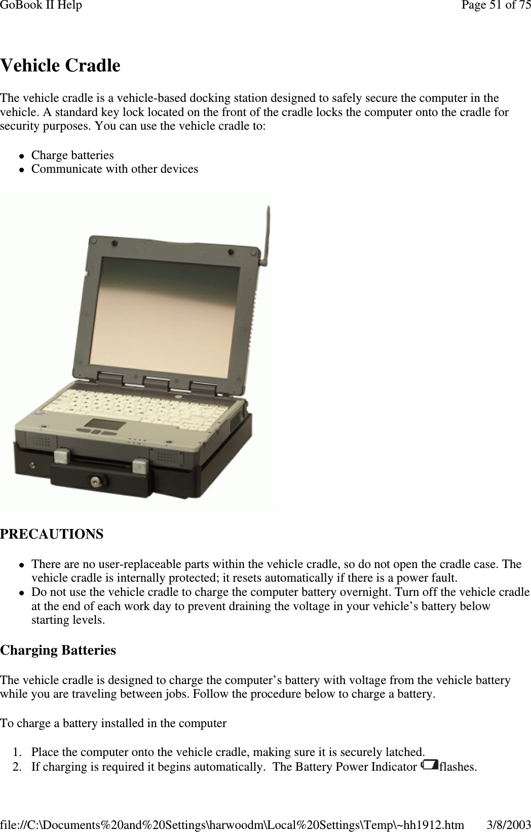 Vehicle CradleThe vehicle cradle is a vehicle-based docking station designed to safely secure the computer in thevehicle. A standard key lock located on the front of the cradle locks the computer onto the cradle forsecurity purposes. You can use the vehicle cradle to:Charge batteriesCommunicate with other devicesPRECAUTIONSThere are no user-replaceable parts within the vehicle cradle, so do not open the cradle case. Thevehicle cradle is internally protected; it resets automatically if there is a power fault.Do not use the vehicle cradle to charge the computer battery overnight. Turn off the vehicle cradleat the end of each work day to prevent draining the voltage in your vehicle’s battery belowstarting levels.Charging BatteriesThe vehicle cradle is designed to charge the computer’s battery with voltage from the vehicle batterywhile you are traveling between jobs. Follow the procedure below to charge a battery.To charge a battery installed in the computer1. Place the computer onto the vehicle cradle, making sure it is securely latched.2. If chargingis required it begins automatically. The BatteryPower Indicator flashes.Page51of75GoBook II Help3/8/2003file://C:\Documents%20and%20Settings\harwoodm\Local%20Settings\Temp\~hh1912.htm