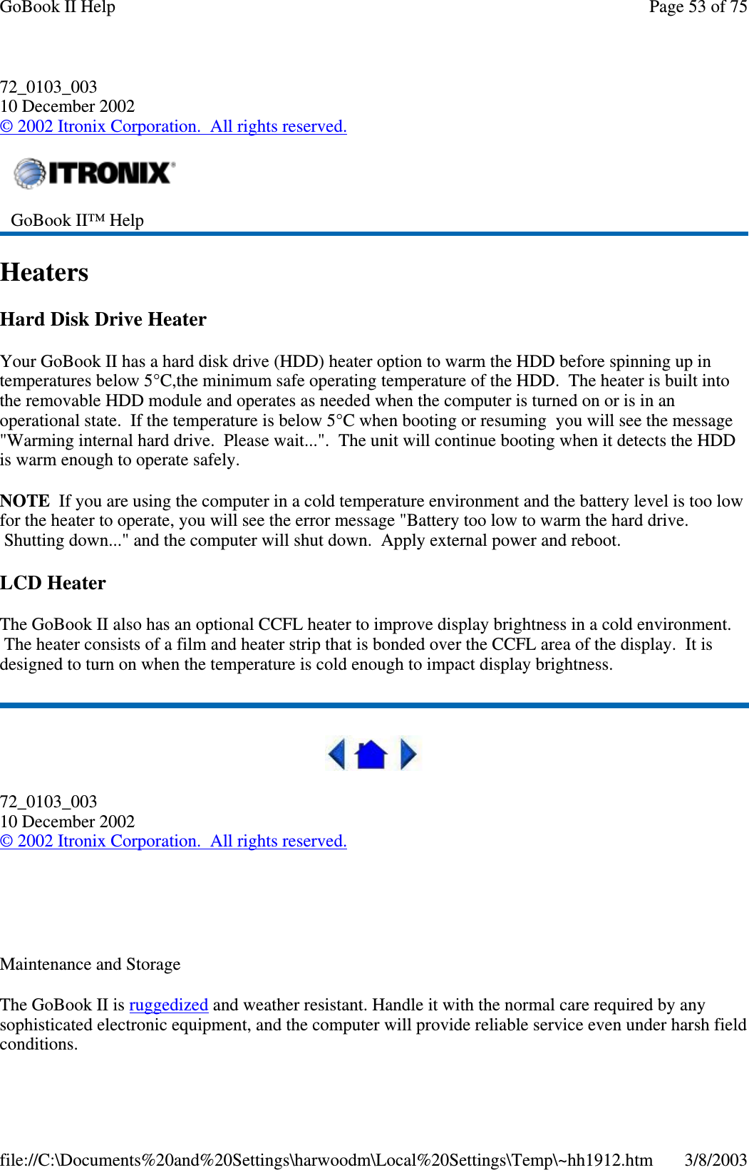 72_0103_00310 December 2002©2002 Itronix Corporation. All rights reserved.HeatersHard Disk Drive HeaterYour GoBook II has a hard disk drive (HDD) heater option to warm the HDD before spinning up intemperatures below 5°C,the minimum safe operating temperature of the HDD. The heater is built intothe removable HDD module and operates as needed when the computer is turned on or is in anoperational state. If the temperature is below 5°C when booting or resuming you will see the message&quot;Warming internal hard drive. Please wait...&quot;. The unit will continue booting when it detects the HDDis warm enough to operate safely.NOTE If you are using the computer in a cold temperature environment and the battery level is too lowfor the heater to operate, you will see the error message &quot;Battery too low to warm the hard drive.Shutting down...&quot; and the computer will shut down. Apply external power and reboot.LCD HeaterThe GoBook II also has an optional CCFL heater to improve display brightness in a cold environment.The heater consists of a film and heater strip that is bonded over the CCFL area of the display. It isdesigned to turn on when the temperature is cold enough to impact display brightness.72_0103_00310 December 2002©2002 Itronix Corporation. All rights reserved.Maintenance and StorageThe GoBook II is ruggedized and weather resistant. Handle it with the normal care required by anysophisticated electronic equipment, and the computer will provide reliable service even under harsh fieldconditions.GoBook II™ HelpPage53of75GoBook II Help3/8/2003file://C:\Documents%20and%20Settings\harwoodm\Local%20Settings\Temp\~hh1912.htm