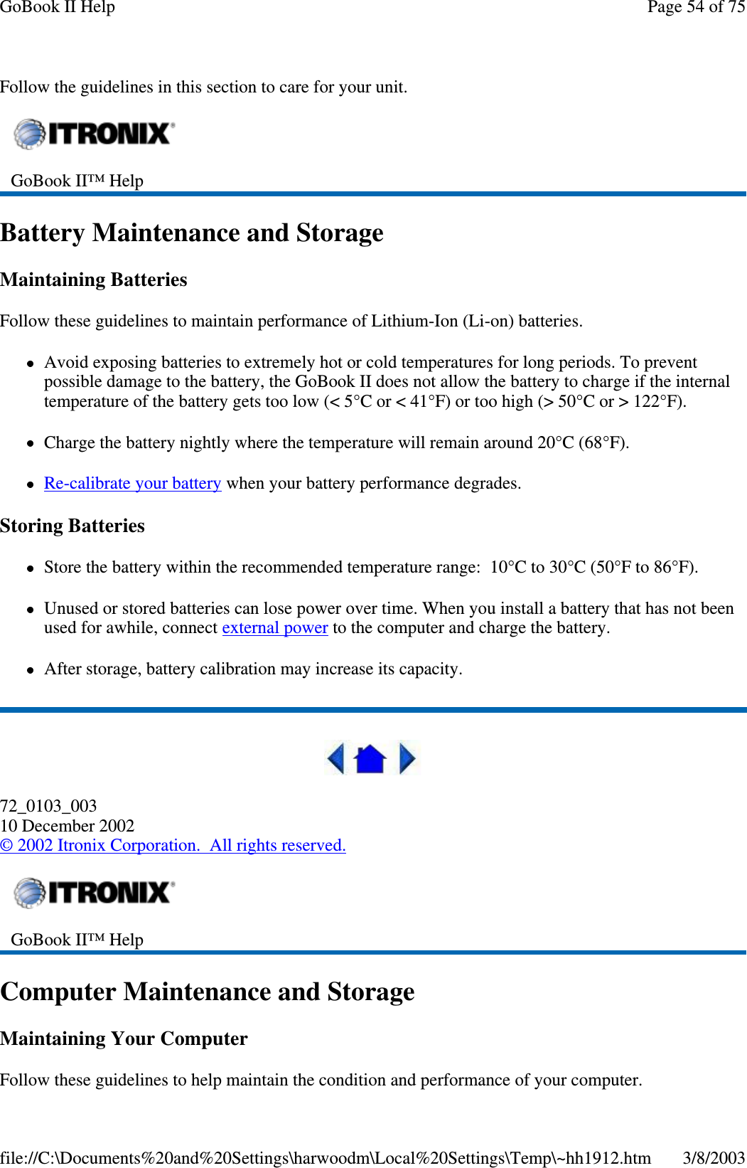 Follow the guidelines in this section to care for your unit.Battery Maintenance and StorageMaintaining BatteriesFollow these guidelines to maintain performance of Lithium-Ion (Li-on) batteries.Avoid exposing batteries to extremely hot or cold temperatures for long periods. To preventpossible damage to the battery, the GoBook II does not allow the battery to charge if the internaltemperature of the battery gets too low (&lt; 5°C or &lt; 41°F) or too high (&gt; 50°C or &gt; 122°F).Charge the battery nightly where the temperature will remain around 20°C (68°F).Re-calibrate your battery when your battery performance degrades.Storing BatteriesStore the battery within the recommended temperature range: 10°C to 30°C (50°F to 86°F).Unused or stored batteries can lose power over time. When you install a battery that has not beenused for awhile, connect external power to the computer and charge the battery.After storage, battery calibration may increase its capacity.72_0103_00310 December 2002©2002 Itronix Corporation. All rights reserved.Computer Maintenance and StorageMaintaining Your ComputerFollow theseguidelines to helpmaintain the condition andperformance ofyour computer.GoBook II™ HelpGoBook II™ HelpPage54of75GoBook II Help3/8/2003file://C:\Documents%20and%20Settings\harwoodm\Local%20Settings\Temp\~hh1912.htm