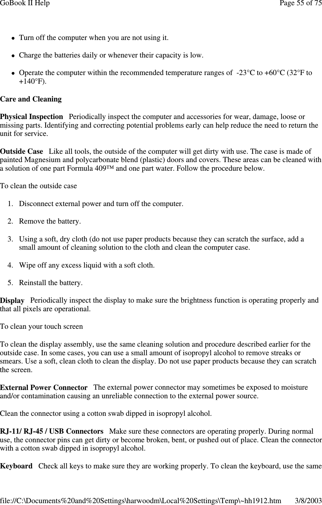 Turn off the computer when you are not using it.Charge the batteries daily or whenever their capacity is low.Operate the computer within the recommended temperature ranges of -23°C to +60°C (32°F to+140°F).Care and CleaningPhysical Inspection Periodically inspect the computer and accessories for wear, damage, loose ormissing parts. Identifying and correcting potential problems early can help reduce the need to return theunit for service.Outside Case Like all tools, the outside of the computer will get dirty with use. The case is made ofpainted Magnesium and polycarbonate blend (plastic) doors and covers. These areas can be cleaned witha solution of one part Formula 409™ and one part water. Follow the procedure below.To clean the outside case1. Disconnect external power and turn off the computer.2. Remove the battery.3. Using a soft, dry cloth (do not use paper products because they can scratch the surface, add asmall amount of cleaning solution to the cloth and clean the computer case.4. Wipe off any excess liquid with a soft cloth.5. Reinstall the battery.Display Periodically inspect the display to make sure the brightness function is operating properly andthat all pixels are operational.To clean your touch screenTo clean the display assembly, use the same cleaning solution and procedure described earlier for theoutside case. In some cases, you can use a small amount of isopropyl alcohol to remove streaks orsmears. Use a soft, clean cloth to clean the display. Do not use paper products because they can scratchthe screen.External Power Connector The external power connector may sometimes be exposed to moistureand/or contamination causing an unreliable connection to the external power source.Clean the connector using a cotton swab dipped in isopropyl alcohol.RJ-11/ RJ-45 / USB Connectors Make sure these connectors are operating properly. During normaluse, the connector pins can get dirty or become broken, bent, or pushed out of place. Clean the connectorwith a cotton swab dipped in isopropyl alcohol.Keyboard Check all keys to make sure theyare workingproperly.Tocleanthekeyboard, use the samePage55of75GoBook II Help3/8/2003file://C:\Documents%20and%20Settings\harwoodm\Local%20Settings\Temp\~hh1912.htm