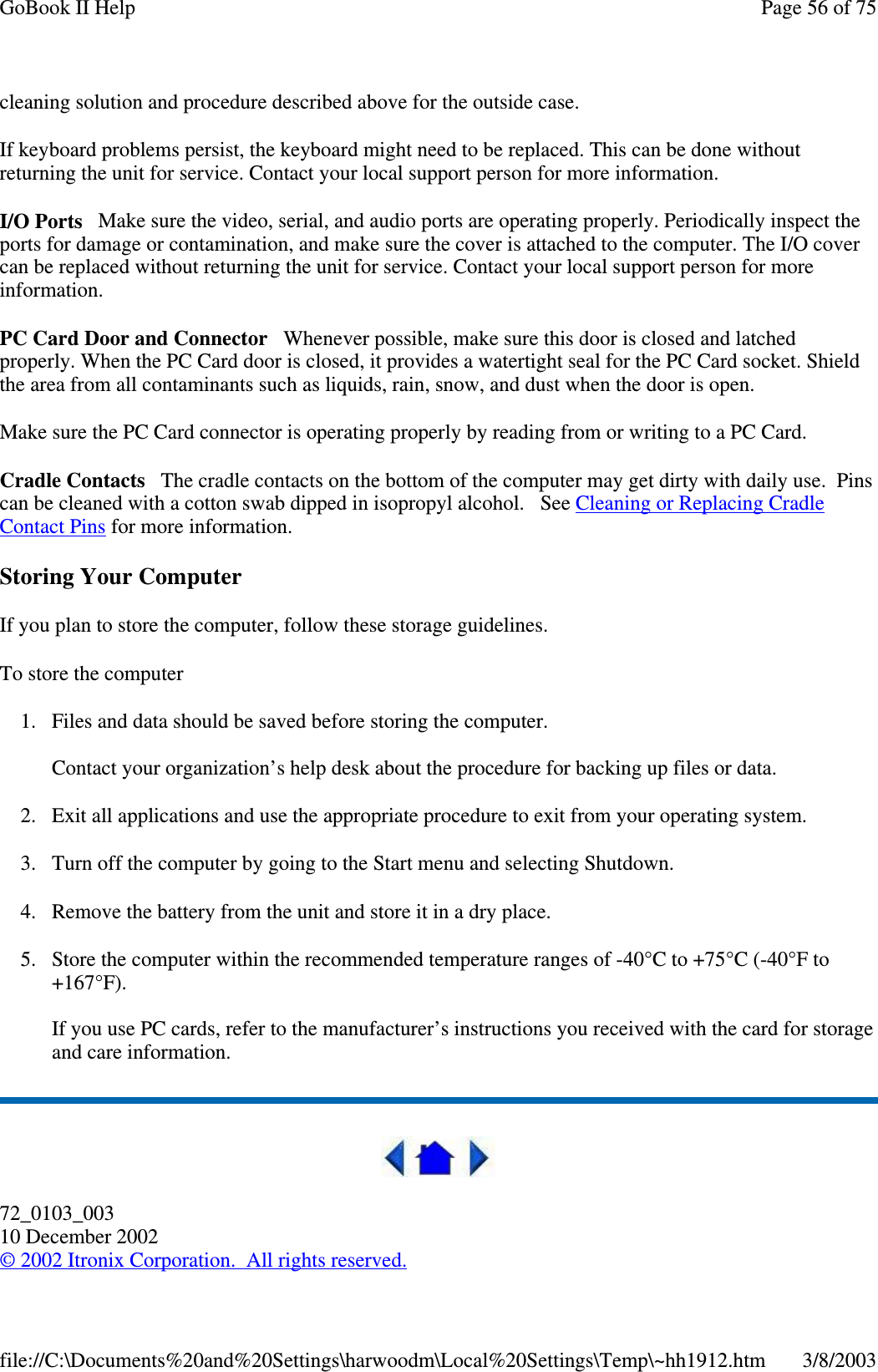 cleaning solution and procedure described above for the outside case.If keyboard problems persist, the keyboard might need to be replaced. This can be done withoutreturning the unit for service. Contact your local support person for more information.I/O Ports Make sure the video, serial, and audio ports are operating properly. Periodically inspect theports for damage or contamination, and make sure the cover is attached to the computer. The I/O covercan be replaced without returning the unit for service. Contact your local support person for moreinformation.PC Card Door and Connector Whenever possible, make sure this door is closed and latchedproperly. When the PC Card door is closed, it provides a watertight seal for the PC Card socket. Shieldthe area from all contaminants such as liquids, rain, snow, and dust when the door is open.Make sure the PC Card connector is operating properly by reading from or writing to a PC Card.Cradle Contacts The cradle contacts on the bottom of the computer may get dirty with daily use. Pinscan be cleaned with a cotton swab dipped in isopropyl alcohol. See Cleaning or Replacing CradleContact Pins for more information.Storing Your ComputerIf you plan to store the computer, follow these storage guidelines.To store the computer1. Files and data should be saved before storing the computer.Contact your organization’s help desk about the procedure for backing up files or data.2. Exit all applications and use the appropriate procedure to exit from your operating system.3. Turn off the computer by going to the Start menu and selecting Shutdown.4. Remove the battery from the unit and store it in a dry place.5. Store the computer within the recommended temperature ranges of -40°C to +75°C (-40°F to+167°F).If you use PC cards, refer to the manufacturer’s instructions you received with the card for storageand care information.72_0103_00310 December 2002©2002 Itronix Corporation. All rights reserved.Page56of75GoBook II Help3/8/2003file://C:\Documents%20and%20Settings\harwoodm\Local%20Settings\Temp\~hh1912.htm