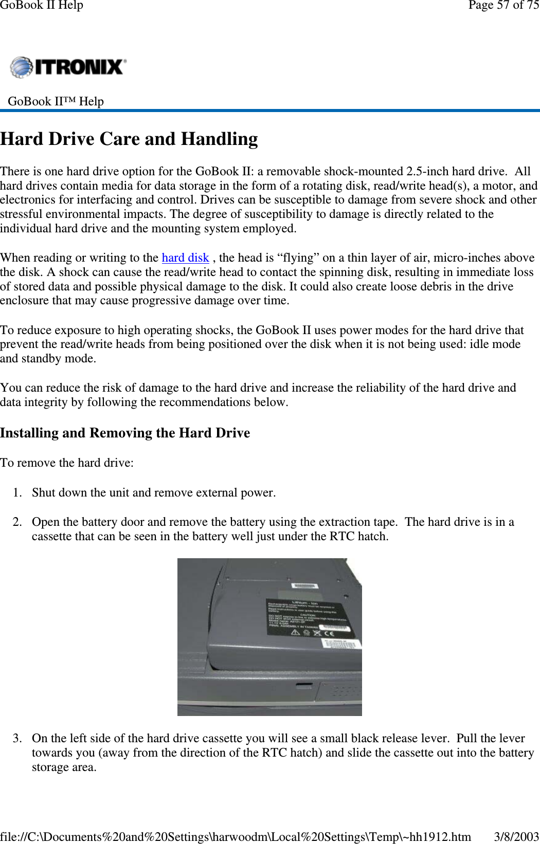 Hard Drive Care and HandlingThere is one hard drive option for the GoBook II: a removable shock-mounted 2.5-inch hard drive. Allhard drives contain media for data storage in the form of a rotating disk, read/write head(s), a motor, andelectronics for interfacing and control. Drives can be susceptible to damage from severe shock and otherstressful environmental impacts. The degree of susceptibility to damage is directly related to theindividual hard drive and the mounting system employed.When reading or writing to the hard disk , the head is “flying” on a thin layer of air, micro-inches abovethe disk. A shock can cause the read/write head to contact the spinning disk, resulting in immediate lossof stored data and possible physical damage to the disk. It could also create loose debris in the driveenclosure that may cause progressive damage over time.To reduce exposure to high operating shocks, the GoBook II uses power modes for the hard drive thatprevent the read/write heads from being positioned over the disk when it is not being used: idle modeand standby mode.You can reduce the risk of damage to the hard drive and increase the reliability of the hard drive anddata integrity by following the recommendations below.Installing and Removing the Hard DriveTo remove the hard drive:1. Shut down the unit and remove external power.2. Open the battery door and remove the battery using the extraction tape. The hard drive is in acassette that can be seen in the battery well just under the RTC hatch.3. On the left side of the hard drive cassette you will see a small black release lever. Pull the levertowards you (away from the direction of the RTC hatch) and slide the cassette out into the batterystoragearea.GoBook II™ HelpPage57of75GoBook II Help3/8/2003file://C:\Documents%20and%20Settings\harwoodm\Local%20Settings\Temp\~hh1912.htm