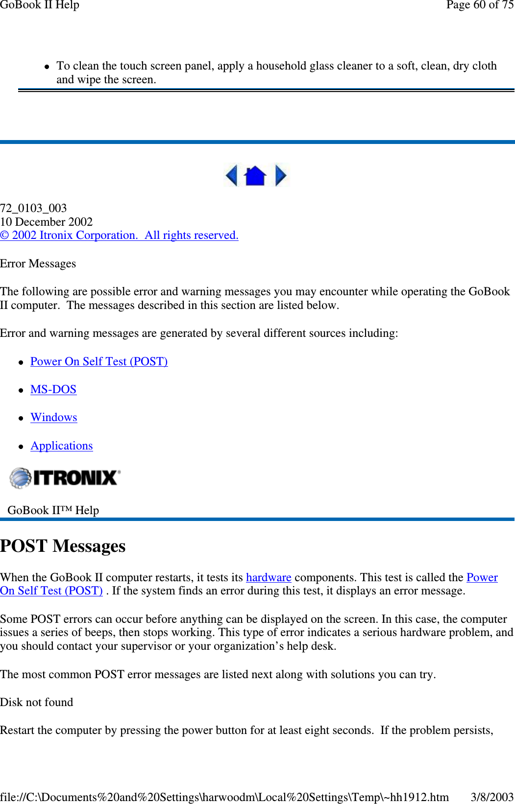 72_0103_00310 December 2002©2002 Itronix Corporation. All rights reserved.Error MessagesThe following are possible error and warning messages you may encounter while operating the GoBookII computer. The messages described in this section are listed below.Error and warning messages are generated by several different sources including:PowerOnSelfTest(POST)MS-DOSWindowsApplicationsPOST MessagesWhen the GoBook II computer restarts, it tests its hardware components. This test is called the PowerOn Self Test (POST) . If the system finds an error during this test, it displays an error message.Some POST errors can occur before anything can be displayed on the screen. In this case, the computerissues a series of beeps, then stops working. This type of error indicates a serious hardware problem, andyou should contact your supervisor or your organization’s help desk.The most common POST error messages are listed next along with solutions you can try.Disk not foundRestart the computer bypressingthepower button for at least eight seconds. If theproblempersists,To clean the touch screen panel, apply a household glass cleaner to a soft, clean, dry clothand wipe the screen.GoBook II™ HelpPage60of75GoBook II Help3/8/2003file://C:\Documents%20and%20Settings\harwoodm\Local%20Settings\Temp\~hh1912.htm