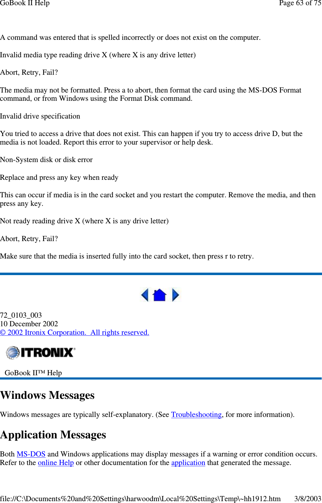 A command was entered that is spelled incorrectly or does not exist on the computer.Invalid media type reading drive X (where X is any drive letter)Abort, Retry, Fail?The media may not be formatted. Press a to abort, then format the card using the MS-DOS Formatcommand, or from Windows using the Format Disk command.Invalid drive specificationYou tried to access a drive that does not exist. This can happen if you try to access drive D, but themedia is not loaded. Report this error to your supervisor or help desk.Non-System disk or disk errorReplace and press any key when readyThis can occur if media is in the card socket and you restart the computer. Remove the media, and thenpress any key.Not ready reading drive X (where X is any drive letter)Abort, Retry, Fail?Make sure that the media is inserted fully into the card socket, then press r to retry.72_0103_00310 December 2002©2002 Itronix Corporation. All rights reserved.Windows MessagesWindows messages are typically self-explanatory. (See Troubleshooting, for more information).Application MessagesBoth MS-DOS and Windows applications may display messages if a warning or error condition occurs.Refer to the online Helpor other documentation for the application thatgenerated the message.GoBook II™ HelpPage63of75GoBook II Help3/8/2003file://C:\Documents%20and%20Settings\harwoodm\Local%20Settings\Temp\~hh1912.htm