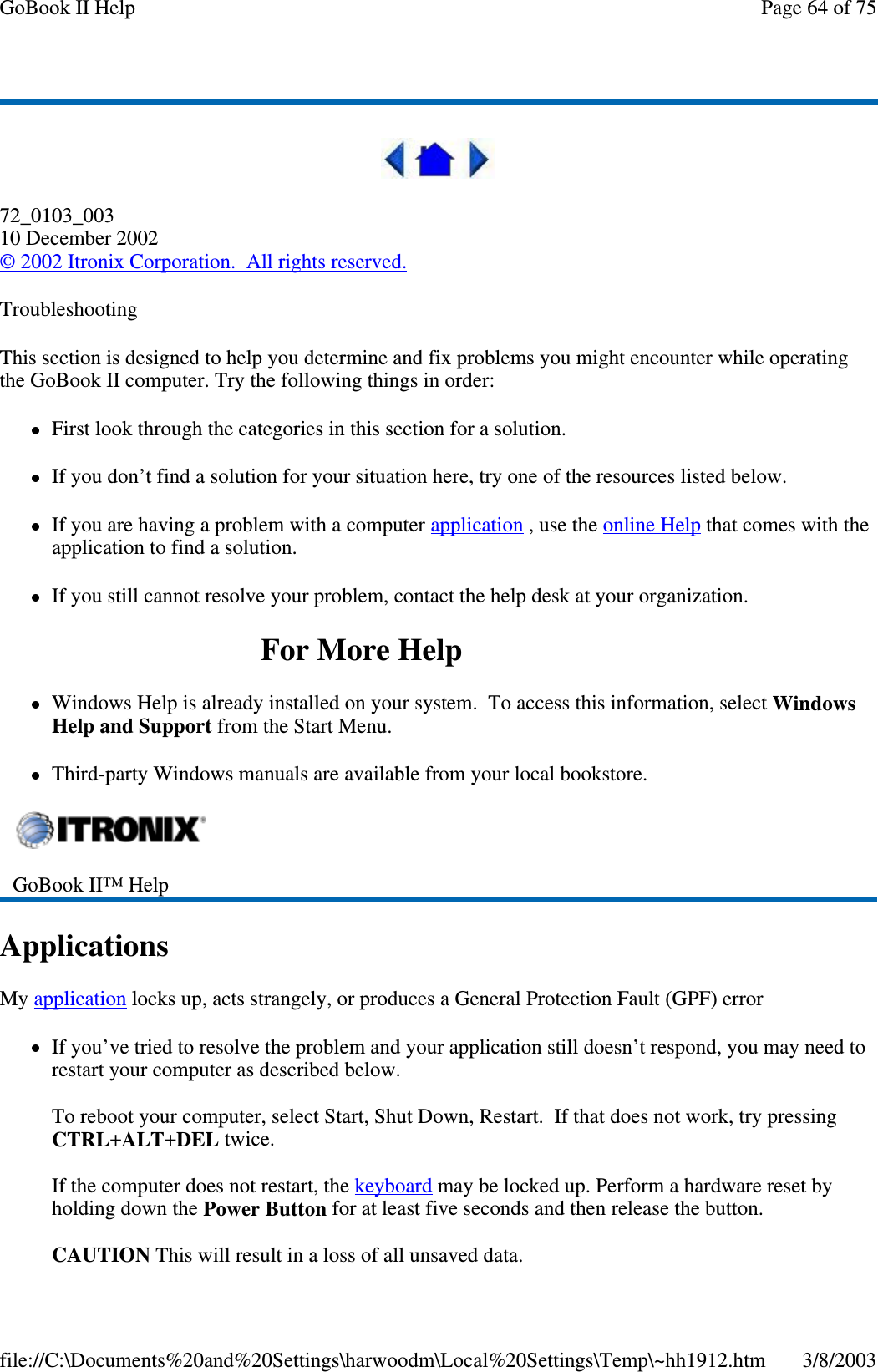 72_0103_00310 December 2002©2002 Itronix Corporation. All rights reserved.TroubleshootingThis section is designed to help you determine and fix problems you might encounter while operatingthe GoBook II computer. Try the following things in order:First look through the categories in this section for a solution.If you don’t find a solution for your situation here, try one of the resources listed below.If you are having a problem with a computer application ,usetheonline Help that comes with theapplication to find a solution.If you still cannot resolve your problem, contact the help desk at your organization.ForMoreHelpWindows Help is already installed on your system. To access this information, select WindowsHelp and Support from the Start Menu.Third-party Windows manuals are available from your local bookstore.ApplicationsMy application locks up, acts strangely, or produces a General Protection Fault (GPF) errorIf you’ve tried to resolve the problem and your application still doesn’t respond, you may need torestart your computer as described below.To reboot your computer, select Start, Shut Down, Restart. If that does not work, try pressingCTRL+ALT+DEL twice.If the computer does not restart, the keyboard may be locked up. Perform a hardware reset byholding down the Power Button for at least five seconds and then release the button.CAUTION This will result in a loss of all unsaved data.GoBook II™ HelpPage64of75GoBook II Help3/8/2003file://C:\Documents%20and%20Settings\harwoodm\Local%20Settings\Temp\~hh1912.htm