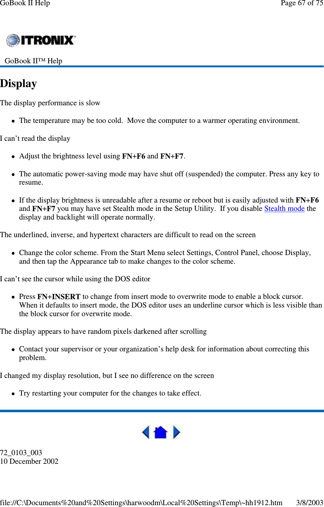 DisplayThe display performance is slowThe temperature may be too cold. Move the computer to a warmer operating environment.I can’t read the displayAdjust the brightness level using FN+F6 and FN+F7.The automatic power-saving mode may have shut off (suspended) the computer. Press any key toresume.If the display brightness is unreadable after a resume or reboot but is easily adjusted with FN+F6and FN+F7 you may have set Stealth mode in the Setup Utility. If you disable Stealth mode thedisplay and backlight will operate normally.The underlined, inverse, and hypertext characters are difficult to read on the screenChange the color scheme. From the Start Menu select Settings, Control Panel, choose Display,and then tap the Appearance tab to make changes to the color scheme.I can’t see the cursor while using the DOS editorPress FN+INSERT to change from insert mode to overwrite mode to enable a block cursor.When it defaults to insert mode, the DOS editor uses an underline cursor which is less visible thanthe block cursor for overwrite mode.The display appears to have random pixels darkened after scrollingContact your supervisor or your organization’s help desk for information about correcting thisproblem.I changed my display resolution, but I see no difference on the screenTry restarting your computer for the changes to take effect.72_0103_00310 December 2002GoBook II™ HelpPage67of75GoBook II Help3/8/2003file://C:\Documents%20and%20Settings\harwoodm\Local%20Settings\Temp\~hh1912.htm