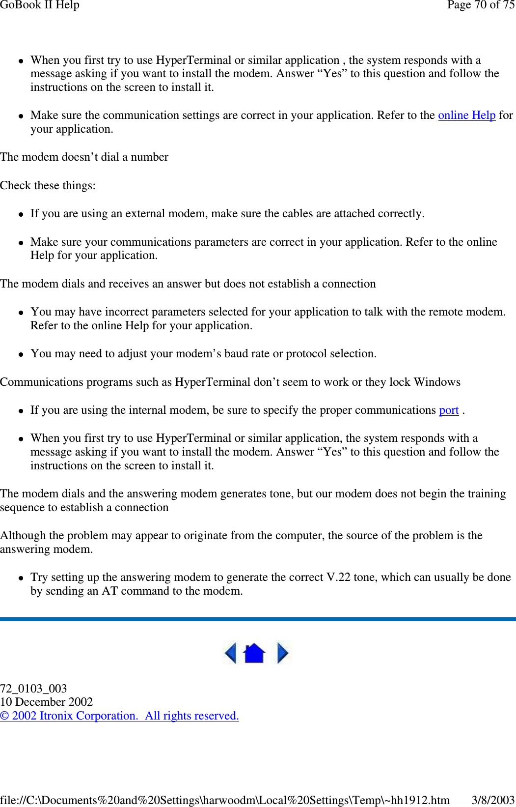 When you first try to use HyperTerminal or similar application , the system responds with amessage asking if you want to install the modem. Answer “Yes” to this question and follow theinstructions on the screen to install it.Make sure the communication settings are correct in your application. Refer to the online Help foryour application.The modem doesn’t dial a numberCheck these things:If you are using an external modem, make sure the cables are attached correctly.Make sure your communications parameters are correct in your application. Refer to the onlineHelp for your application.The modem dials and receives an answer but does not establish a connectionYou may have incorrect parameters selected for your application to talk with the remote modem.Refer to the online Help for your application.You may need to adjust your modem’s baud rate or protocol selection.Communications programs such as HyperTerminal don’t seem to work or they lock WindowsIf you are using the internal modem, be sure to specify the proper communications port .When you first try to use HyperTerminal or similar application, the system responds with amessage asking if you want to install the modem. Answer “Yes” to this question and follow theinstructions on the screen to install it.The modem dials and the answering modem generates tone, but our modem does not begin the trainingsequence to establish a connectionAlthough the problem may appear to originate from the computer, the source of the problem is theanswering modem.Try setting up the answering modem to generate the correct V.22 tone, which can usually be doneby sending an AT command to the modem.72_0103_00310 December 2002©2002 Itronix Corporation. All rights reserved.Page70of75GoBook II Help3/8/2003file://C:\Documents%20and%20Settings\harwoodm\Local%20Settings\Temp\~hh1912.htm