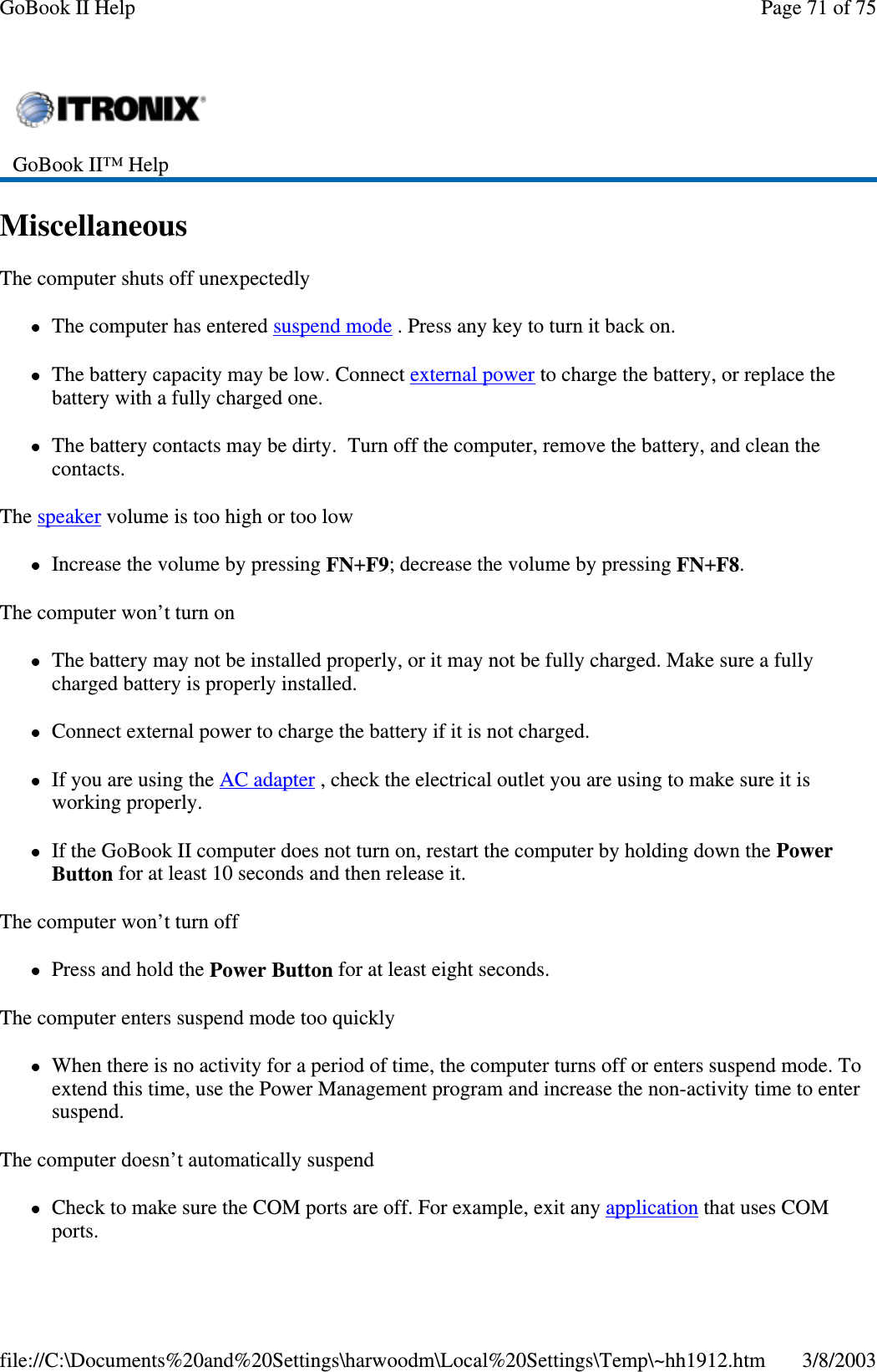 MiscellaneousThe computer shuts off unexpectedlyThe computer has entered suspend mode . Press any key to turn it back on.The battery capacity may be low. Connect external power to charge the battery, or replace thebattery with a fully charged one.The battery contacts may be dirty. Turn off the computer, remove the battery, and clean thecontacts.The speaker volume is too high or too lowIncrease the volume by pressing FN+F9; decrease the volume by pressing FN+F8.The computer won’t turn onThe battery may not be installed properly, or it may not be fully charged. Make sure a fullycharged battery is properly installed.Connect external power to charge the battery if it is not charged.If you are using the AC adapter , check the electrical outlet you are using to make sure it isworking properly.If the GoBook II computer does not turn on, restart the computer by holding down the PowerButton for at least 10 seconds and then release it.The computer won’t turn offPress and hold the Power Button for at least eight seconds.The computer enters suspend mode too quicklyWhen there is no activity for a period of time, the computer turns off or enters suspend mode. Toextend this time, use the Power Management program and increase the non-activity time to entersuspend.The computer doesn’t automatically suspendCheck to make sure the COM ports are off. For example, exit any application that uses COMports.GoBook II™ HelpPage71of75GoBook II Help3/8/2003file://C:\Documents%20and%20Settings\harwoodm\Local%20Settings\Temp\~hh1912.htm