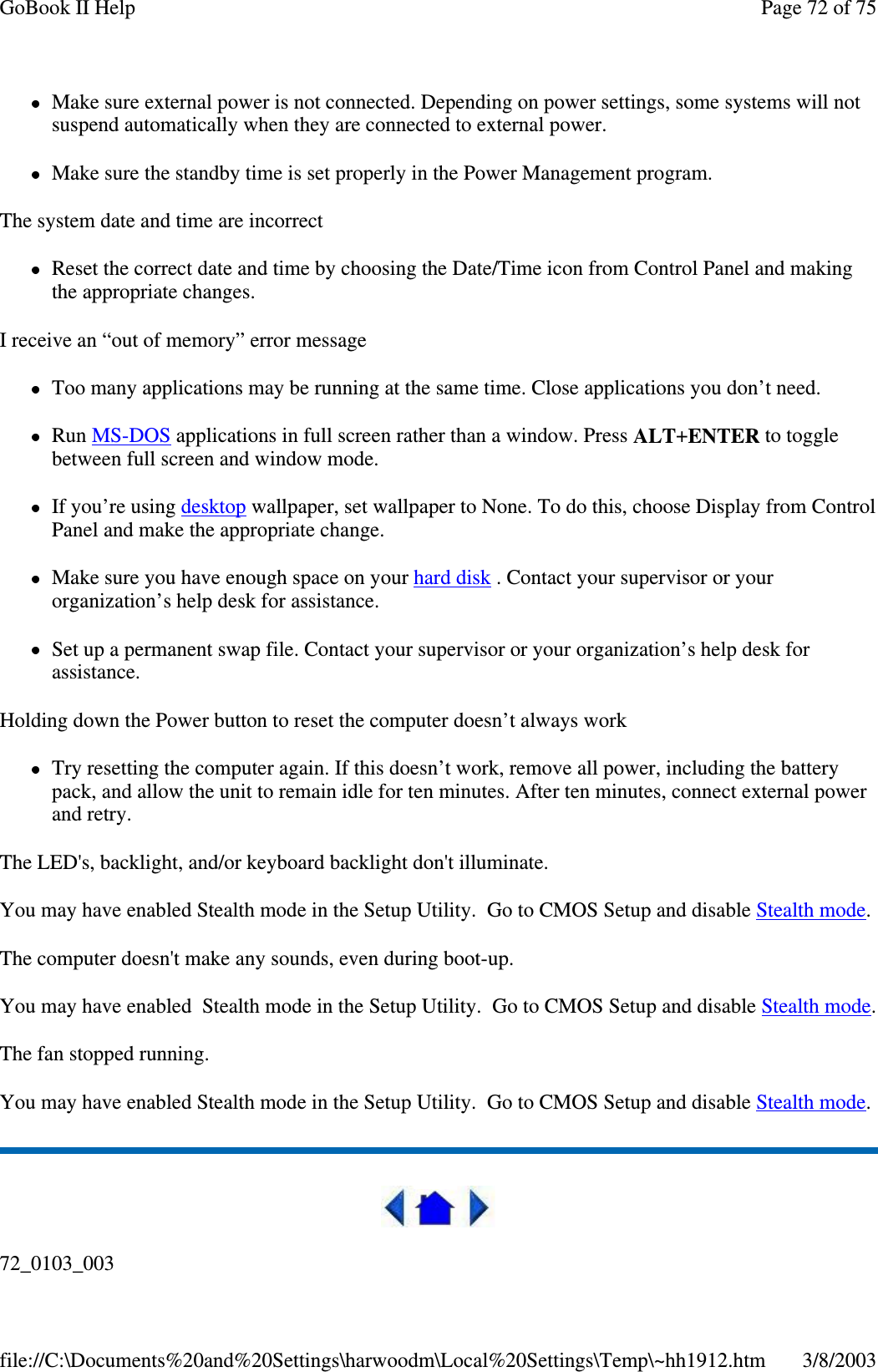 Make sure external power is not connected. Depending on power settings, some systems will notsuspend automatically when they are connected to external power.Make sure the standby time is set properly in the Power Management program.The system date and time are incorrectReset the correct date and time by choosing the Date/Time icon from Control Panel and makingthe appropriate changes.I receive an “out of memory” error messageToo many applications may be running at the same time. Close applications you don’t need.Run MS-DOS applications in full screen rather than a window. Press ALT+ENTER to togglebetween full screen and window mode.If you’re using desktop wallpaper, set wallpaper to None. To do this, choose Display from ControlPanel and make the appropriate change.Make sure you have enough space on your hard disk . Contact your supervisor or yourorganization’s help desk for assistance.Set up a permanent swap file. Contact your supervisor or your organization’s help desk forassistance.Holding down the Power button to reset the computer doesn’t always workTry resetting the computer again. If this doesn’t work, remove all power, including the batterypack, and allow the unit to remain idle for ten minutes. After ten minutes, connect external powerand retry.The LED&apos;s, backlight, and/or keyboard backlight don&apos;t illuminate.You may have enabled Stealth mode in the Setup Utility. Go to CMOS Setup and disable Stealth mode.The computer doesn&apos;t make any sounds, even during boot-up.You may have enabled Stealth mode in the Setup Utility. Go to CMOS Setup and disable Stealth mode.The fan stopped running.You may have enabled Stealth mode in the Setup Utility. Go to CMOS Setup and disable Stealth mode.72_0103_003Page72of75GoBook II Help3/8/2003file://C:\Documents%20and%20Settings\harwoodm\Local%20Settings\Temp\~hh1912.htm