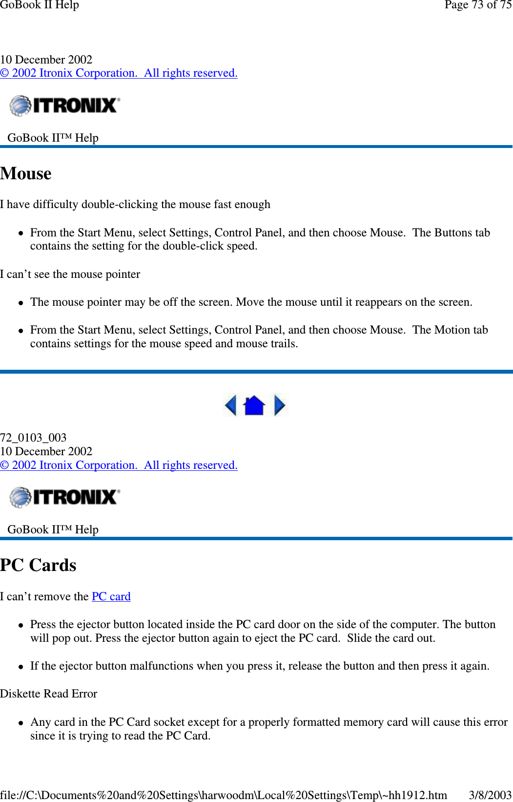 10 December 2002©2002 Itronix Corporation. All rights reserved.MouseI have difficulty double-clicking the mouse fast enoughFrom the Start Menu, select Settings, Control Panel, and then choose Mouse. The Buttons tabcontains the setting for the double-click speed.I can’t see the mouse pointerThe mouse pointer may be off the screen. Move the mouse until it reappears on the screen.From the Start Menu, select Settings, Control Panel, and then choose Mouse. The Motion tabcontains settings for the mouse speed and mouse trails.72_0103_00310 December 2002©2002 Itronix Corporation. All rights reserved.PC CardsI can’t remove the PC cardPress the ejector button located inside the PC card door on the side of the computer. The buttonwill pop out. Press the ejector button again to eject the PC card. Slide the card out.If the ejector button malfunctions when you press it, release the button and then press it again.Diskette Read ErrorAnycardinthePCCardsocketexceptforaproperlyformattedmemorycardwillcausethiserrorsince it is tryingto read the PC Card.GoBook II™ HelpGoBook II™ HelpPage73of75GoBook II Help3/8/2003file://C:\Documents%20and%20Settings\harwoodm\Local%20Settings\Temp\~hh1912.htm