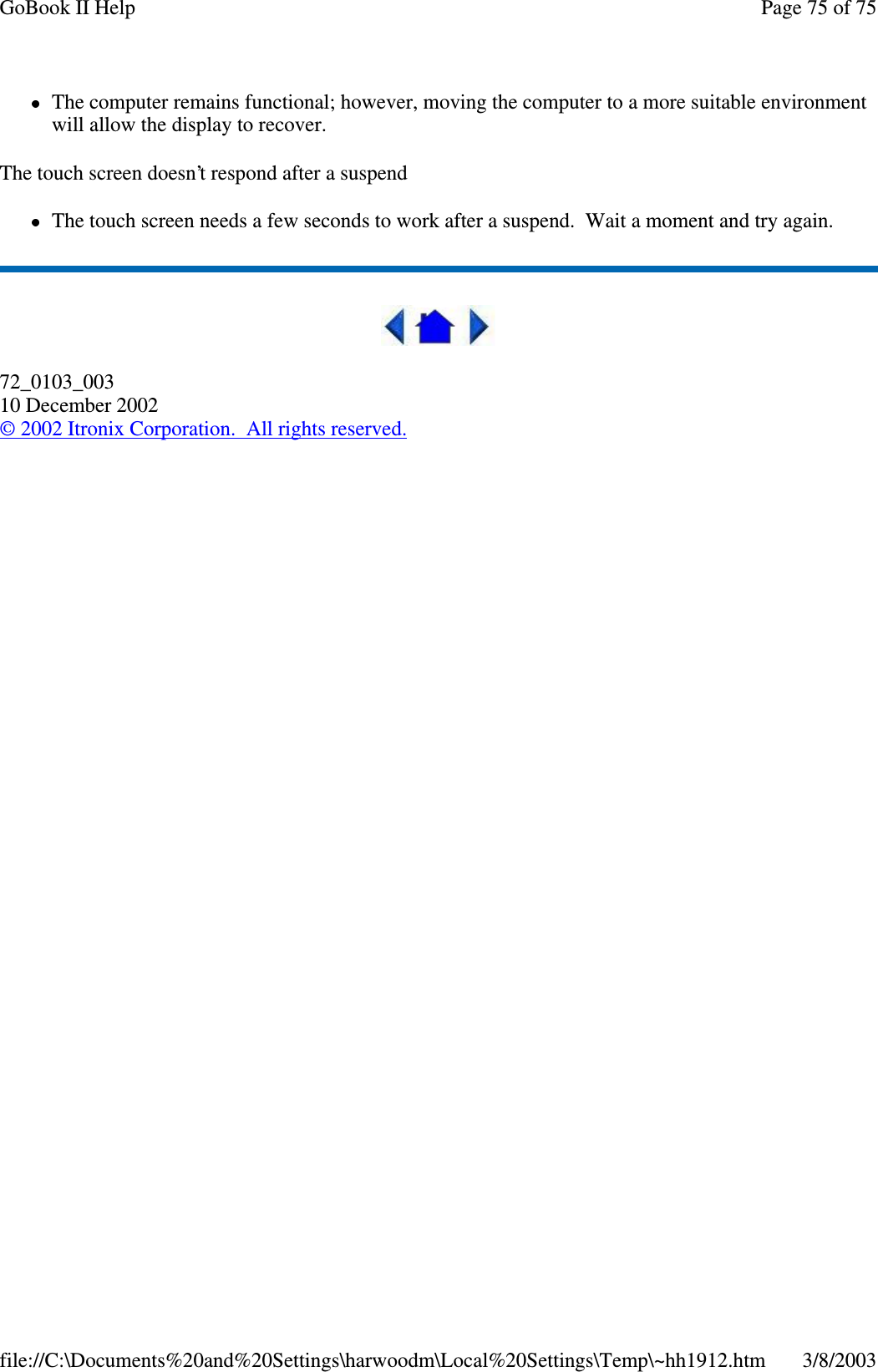 The computer remains functional; however, moving the computer to a more suitable environmentwill allow the display to recover.The touch screen doesn’t respond after a suspendThe touch screen needs a few seconds to work after a suspend. Wait a moment and try again.72_0103_00310 December 2002©2002 Itronix Corporation. All rights reserved.Page75of75GoBook II Help3/8/2003file://C:\Documents%20and%20Settings\harwoodm\Local%20Settings\Temp\~hh1912.htm