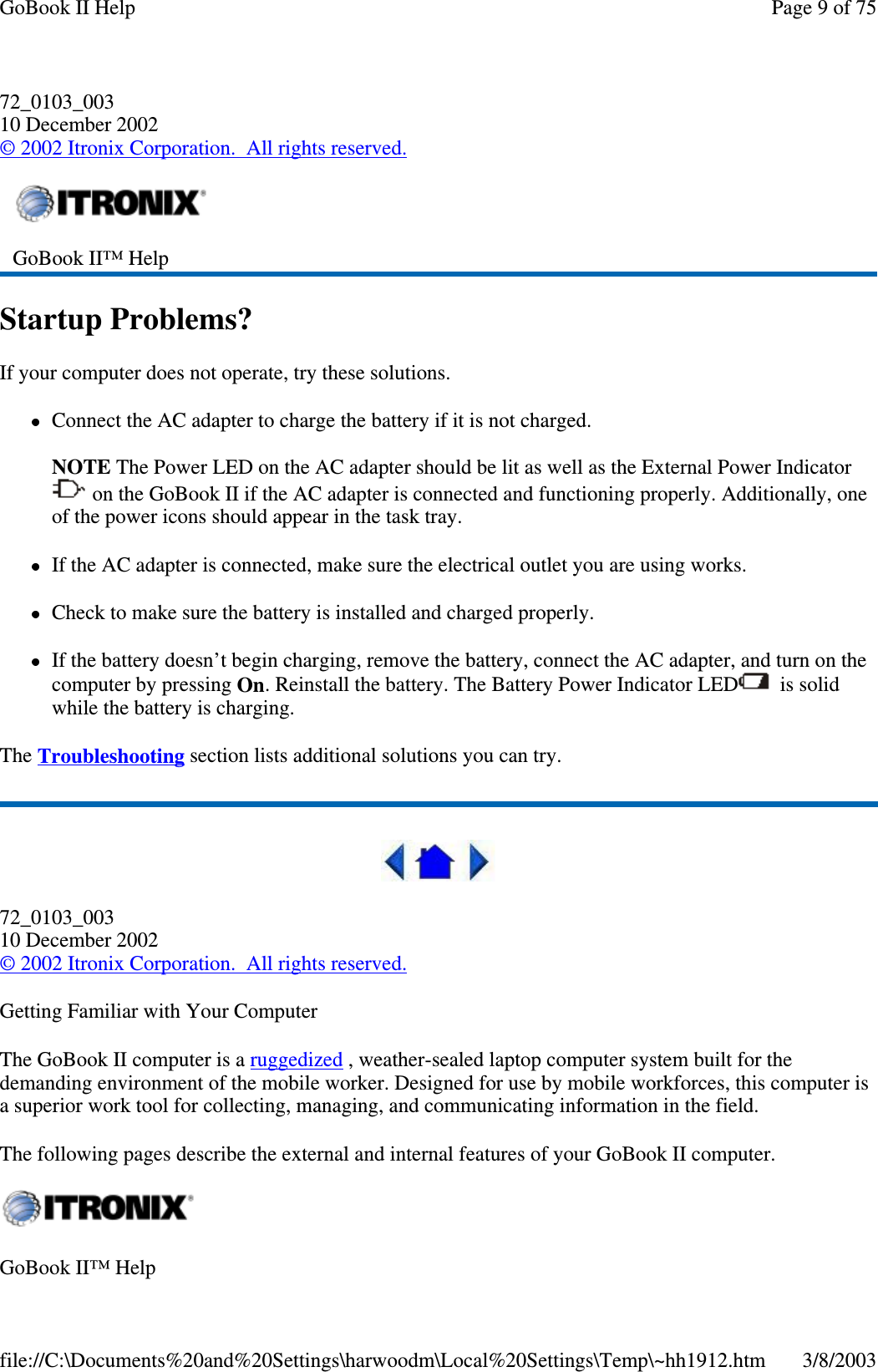 72_0103_00310 December 2002©2002 Itronix Corporation. All rights reserved.Startup Problems?If your computer does not operate, try these solutions.Connect the AC adapter to charge the battery if it is not charged.NOTE The Power LED on the AC adapter should be lit as well as the External Power Indicatoron the GoBook II if the AC adapter is connected and functioning properly. Additionally, oneof the power icons should appear in the task tray.If the AC adapter is connected, make sure the electrical outlet you are using works.Check to make sure the battery is installed and charged properly.If the battery doesn’t begin charging, remove the battery, connect the AC adapter, and turn on thecomputer by pressing On. Reinstall the battery. The Battery Power Indicator LED is solidwhile the battery is charging.The Troubleshooting section lists additional solutions you can try.72_0103_00310 December 2002©2002 Itronix Corporation. All rights reserved.Getting Familiar with Your ComputerThe GoBook II computer is a ruggedized , weather-sealed laptop computer system built for thedemanding environment of the mobile worker. Designed for use by mobile workforces, this computer isa superior work tool for collecting, managing, and communicating information in the field.The following pages describe the external and internal features of your GoBook II computer.GoBook II™ HelpGoBook II™ HelpPage 9 of 75GoBook II Help3/8/2003file://C:\Documents%20and%20Settings\harwoodm\Local%20Settings\Temp\~hh1912.htm