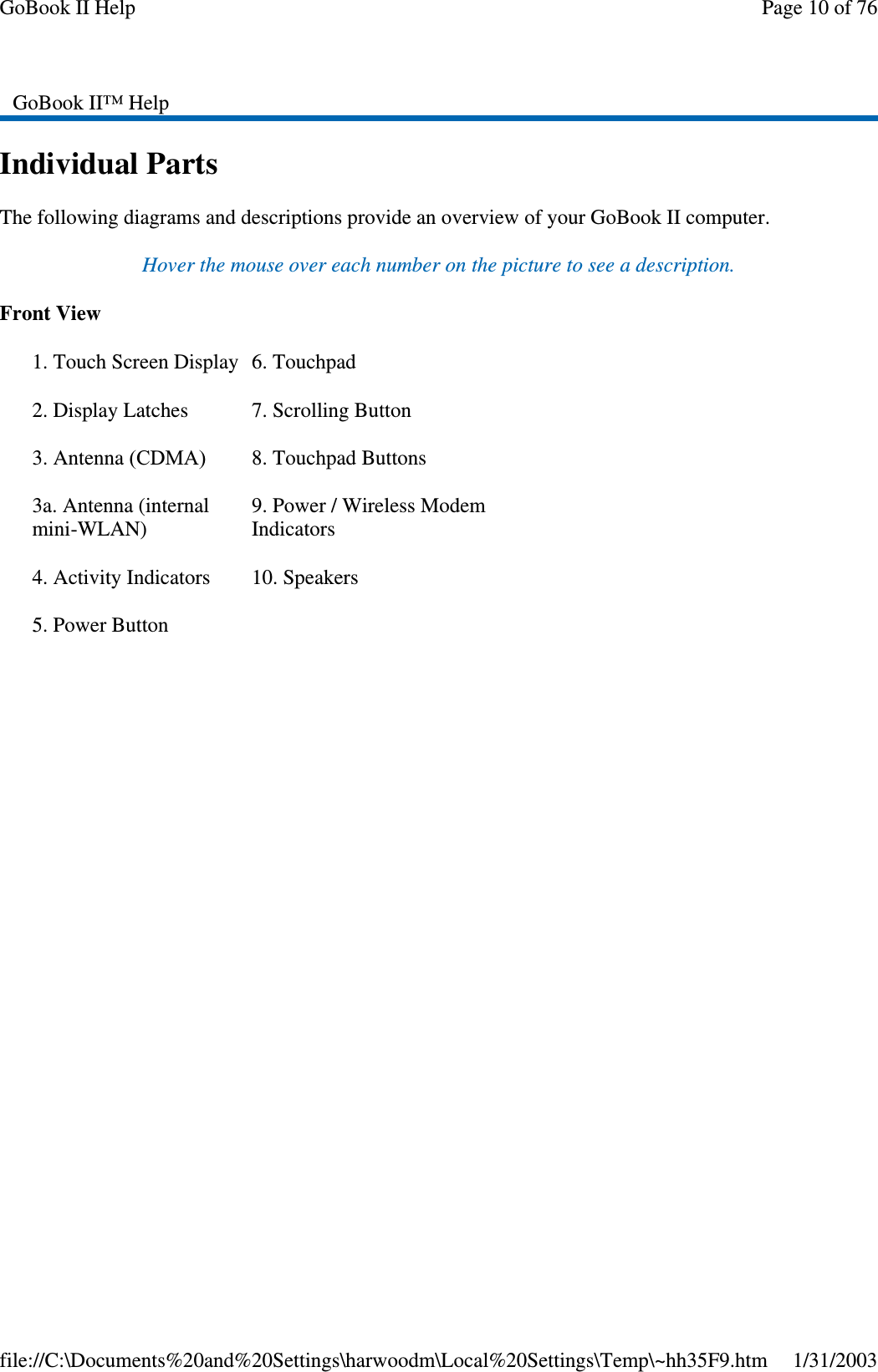 Individual PartsThe following diagrams and descriptions provide an overview of your GoBook II computer.Hover the mouse over each number on the picture to see a description.Front ViewGoBook II™ Help1. Touch Screen Display2. Display Latches3. Antenna (CDMA)3a. Antenna (internalmini-WLAN)4. Activity Indicators5. Power Button6. Touchpad7. Scrolling Button8. Touchpad Buttons9. Power / Wireless ModemIndicators10. SpeakersPage10of76GoBook II Help1/31/2003file://C:\Documents%20and%20Settings\harwoodm\Local%20Settings\Temp\~hh35F9.htm