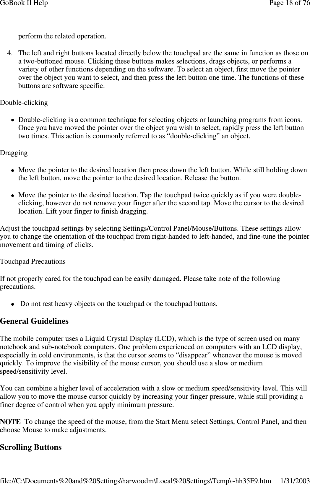 perform the related operation.4. The left and right buttons located directly below the touchpad are the same in function as those ona two-buttoned mouse. Clicking these buttons makes selections, drags objects, or performs avariety of other functions depending on the software. To select an object, first move the pointerover the object you want to select, and then press the left button one time. The functions of thesebuttons are software specific.Double-clickingDouble-clicking is a common technique for selecting objects or launching programs from icons.Once you have moved the pointer over the object you wish to select, rapidly press the left buttontwo times. This action is commonly referred to as “double-clicking” an object.DraggingMove the pointer to the desired location then press down the left button. While still holding downthe left button, move the pointer to the desired location. Release the button.Move the pointer to the desired location. Tap the touchpad twice quickly as if you were double-clicking, however do not remove your finger after the second tap. Move the cursor to the desiredlocation. Lift your finger to finish dragging.Adjust the touchpad settings by selecting Settings/Control Panel/Mouse/Buttons. These settings allowyou to change the orientation of the touchpad from right-handed to left-handed, and fine-tune the pointermovement and timing of clicks.Touchpad PrecautionsIf not properly cared for the touchpad can be easily damaged. Please take note of the followingprecautions.Do not rest heavy objects on the touchpad or the touchpad buttons.General GuidelinesThe mobile computer uses a Liquid Crystal Display (LCD), which is the type of screen used on manynotebook and sub-notebook computers. One problem experienced on computers with an LCD display,especially in cold environments, is that the cursor seems to “disappear” whenever the mouse is movedquickly. To improve the visibility of the mouse cursor, you should use a slow or mediumspeed/sensitivity level.You can combine a higher level of acceleration with a slow or medium speed/sensitivity level. This willallow you to move the mouse cursor quickly by increasing your finger pressure, while still providing afiner degree of control when you apply minimum pressure.NOTE To change the speed of the mouse, from the Start Menu select Settings, Control Panel, and thenchoose Mouse to make adjustments.ScrollingButtonsPage18of76GoBook II Help1/31/2003file://C:\Documents%20and%20Settings\harwoodm\Local%20Settings\Temp\~hh35F9.htm