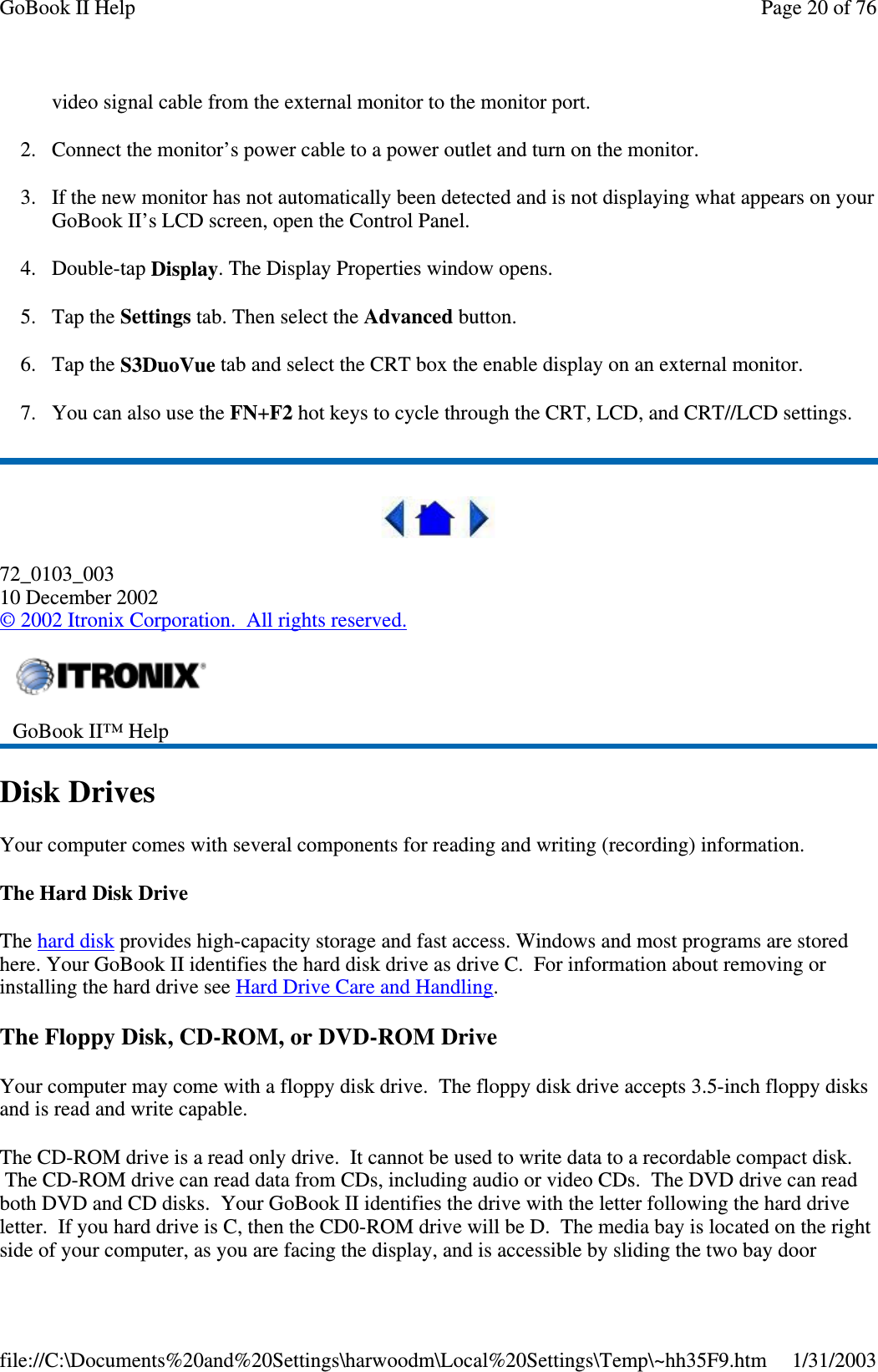 video signal cable from the external monitor to the monitor port.2. Connect the monitor’s power cable to a power outlet and turn on the monitor.3. If the new monitor has not automatically been detected and is not displaying what appears on yourGoBook II’s LCD screen, open the Control Panel.4. Double-tap Display. The Display Properties window opens.5. Tap the Settings tab. Then select the Advanced button.6. Tap the S3DuoVue tab and select the CRT box the enable display on an external monitor.7. You can also use the FN+F2 hot keys to cycle through the CRT, LCD, and CRT//LCD settings.72_0103_00310 December 2002©2002 Itronix Corporation. All rights reserved.Disk DrivesYour computer comes with several components for reading and writing (recording) information.TheHardDiskDriveThe hard disk provides high-capacity storage and fast access. Windows and most programs are storedhere. Your GoBook II identifies the hard disk drive as drive C. For information about removing orinstalling the hard drive see Hard Drive Care and Handling.The Floppy Disk, CD-ROM, or DVD-ROM DriveYour computer may come with a floppy disk drive. The floppy disk drive accepts 3.5-inch floppy disksand is read and write capable.The CD-ROM drive is a read only drive. It cannot be used to write data to a recordable compact disk.The CD-ROM drive can read data from CDs, including audio or video CDs. The DVD drive can readboth DVD and CD disks. Your GoBook II identifies the drive with the letter following the hard driveletter. If you hard drive is C, then the CD0-ROM drive will be D. The media bay is located on the rightside ofyour computer, asyou are facingthe display, and is accessible byslidingthe two baydoorGoBook II™ HelpPage20of76GoBook II Help1/31/2003file://C:\Documents%20and%20Settings\harwoodm\Local%20Settings\Temp\~hh35F9.htm