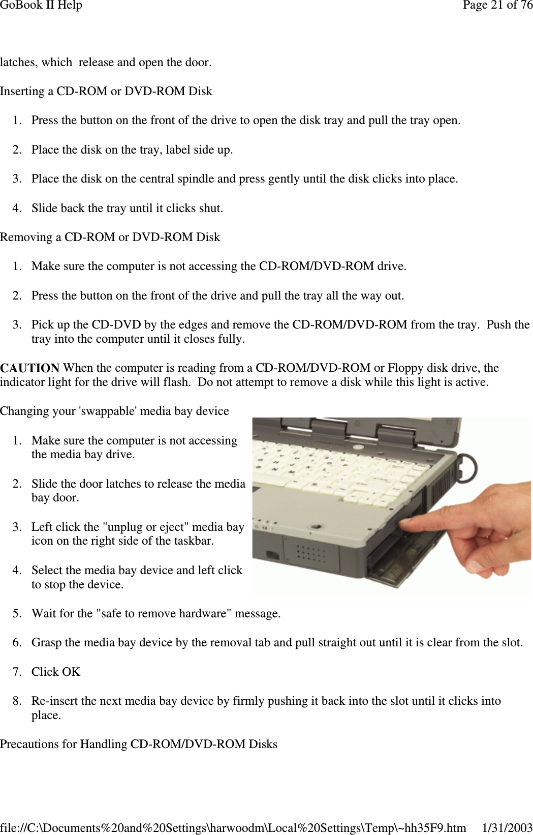 latches, which release and open the door.Inserting a CD-ROM or DVD-ROM Disk1. Press the button on the front of the drive to open the disk tray and pull the tray open.2. Place the disk on the tray, label side up.3. Place the disk on the central spindle and press gently until the disk clicks into place.4. Slide back the tray until it clicks shut.Removing a CD-ROM or DVD-ROM Disk1. Make sure the computer is not accessing the CD-ROM/DVD-ROM drive.2. Press the button on the front of the drive and pull the tray all the way out.3. Pick up the CD-DVD by the edges and remove the CD-ROM/DVD-ROM from the tray. Push thetray into the computer until it closes fully.CAUTION When the computer is reading from a CD-ROM/DVD-ROM or Floppy disk drive, theindicator light for the drive will flash. Do not attempt to remove a disk while this light is active.Changing your &apos;swappable&apos; media bay device1. Make sure the computer is not accessingthe media bay drive.2. Slide the door latches to release the mediabay door.3. Left click the &quot;unplug or eject&quot; media bayicon on the right side of the taskbar.4. Select the media bay device and left clickto stop the device.5. Wait for the &quot;safe to remove hardware&quot; message.6. Grasp the media bay device by the removal tab and pull straight out until it is clear from the slot.7. Click OK8. Re-insert the next media bay device by firmly pushing it back into the slot until it clicks intoplace.Precautions for HandlingCD-ROM/DVD-ROM DisksPage21of76GoBook II Help1/31/2003file://C:\Documents%20and%20Settings\harwoodm\Local%20Settings\Temp\~hh35F9.htm