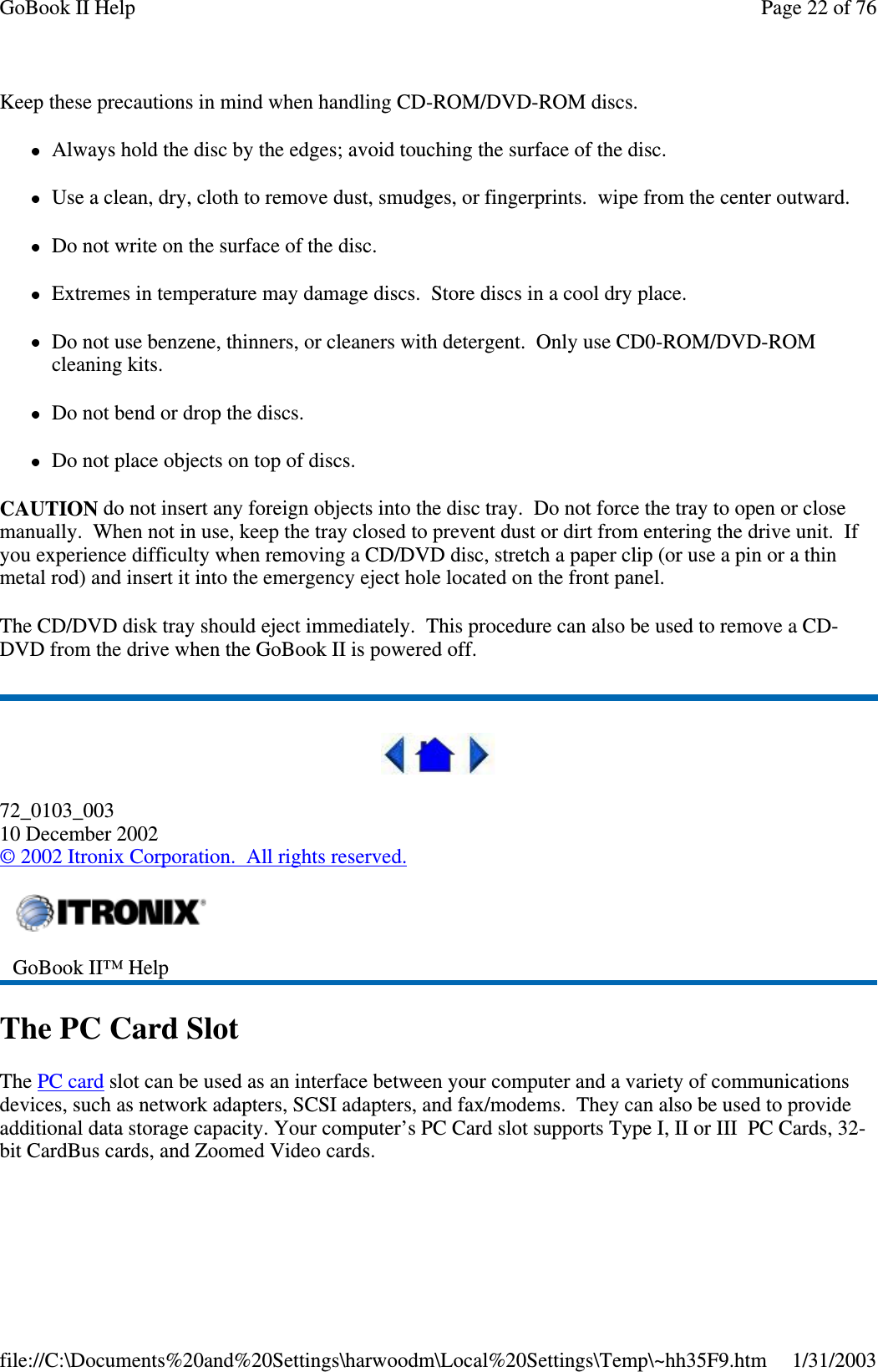 Keep these precautions in mind when handling CD-ROM/DVD-ROM discs.Always hold the disc by the edges; avoid touching the surface of the disc.Use a clean, dry, cloth to remove dust, smudges, or fingerprints. wipe from the center outward.Do not write on the surface of the disc.Extremes in temperature may damage discs. Store discs in a cool dry place.Do not use benzene, thinners, or cleaners with detergent. Only use CD0-ROM/DVD-ROMcleaning kits.Do not bend or drop the discs.Do not place objects on top of discs.CAUTION do not insert any foreign objects into the disc tray. Do not force the tray to open or closemanually. When not in use, keep the tray closed to prevent dust or dirt from entering the drive unit. Ifyou experience difficulty when removing a CD/DVD disc, stretch a paper clip (or use a pin or a thinmetal rod) and insert it into the emergency eject hole located on the front panel.The CD/DVD disk tray should eject immediately. This procedure can also be used to remove a CD-DVD from the drive when the GoBook II is powered off.72_0103_00310 December 2002©2002 Itronix Corporation. All rights reserved.The PC Card SlotThe PC card slot can be used as an interface between your computer and a variety of communicationsdevices, such as network adapters, SCSI adapters, and fax/modems. They can also be used to provideadditional data storage capacity. Your computer’s PC Card slot supports Type I, II or III PC Cards, 32-bit CardBus cards, and Zoomed Video cards.GoBook II™ HelpPage22of76GoBook II Help1/31/2003file://C:\Documents%20and%20Settings\harwoodm\Local%20Settings\Temp\~hh35F9.htm