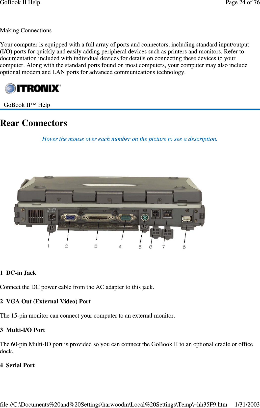 Making ConnectionsYour computer is equipped with a full array of ports and connectors, including standard input/output(I/O) ports for quickly and easily adding peripheral devices such as printers and monitors. Refer todocumentation included with individual devices for details on connecting these devices to yourcomputer. Along with the standard ports found on most computers, your computer may also includeoptional modem and LAN ports for advanced communications technology.Rear ConnectorsHover the mouse over each number on the picture to see a description.1 DC-in JackConnect the DC power cable from the AC adapter to this jack.2 VGA Out (External Video) PortThe 15-pin monitor can connect your computer to an external monitor.3Multi-I/OPortThe 60-pin Multi-IO port is provided so you can connect the GoBook II to an optional cradle or officedock.4SerialPortGoBook II™ HelpPage24of76GoBook II Help1/31/2003file://C:\Documents%20and%20Settings\harwoodm\Local%20Settings\Temp\~hh35F9.htm