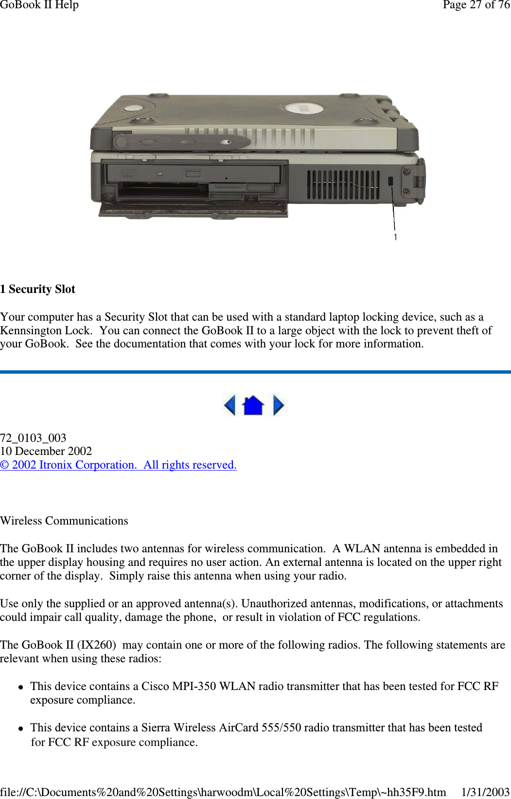 1SecuritySlotYour computer has a Security Slot that can be used with a standard laptop locking device, such as aKennsington Lock. You can connect the GoBook II to a large object with the lock to prevent theft ofyour GoBook. See the documentation that comes with your lock for more information.72_0103_00310 December 2002©2002 Itronix Corporation. All rights reserved.Wireless CommunicationsThe GoBook II includes two antennas for wireless communication. A WLAN antenna is embedded inthe upper display housing and requires no user action. An external antenna is located on the upper rightcorner of the display. Simply raise this antenna when using your radio.Use only the supplied or an approved antenna(s). Unauthorized antennas, modifications, or attachmentscould impair call quality, damage the phone, or result in violation of FCC regulations.The GoBook II (IX260) may contain one or more of the following radios. The following statements arerelevant when using these radios:This device contains a Cisco MPI-350 WLAN radio transmitter that has been tested for FCC RFexposure compliance.This device contains a Sierra Wireless AirCard 555/550 radio transmitter that has been testedPage27of76GoBook II Help1/31/2003file://C:\Documents%20and%20Settings\harwoodm\Local%20Settings\Temp\~hh35F9.htmfor FCC RF exposure compliance.