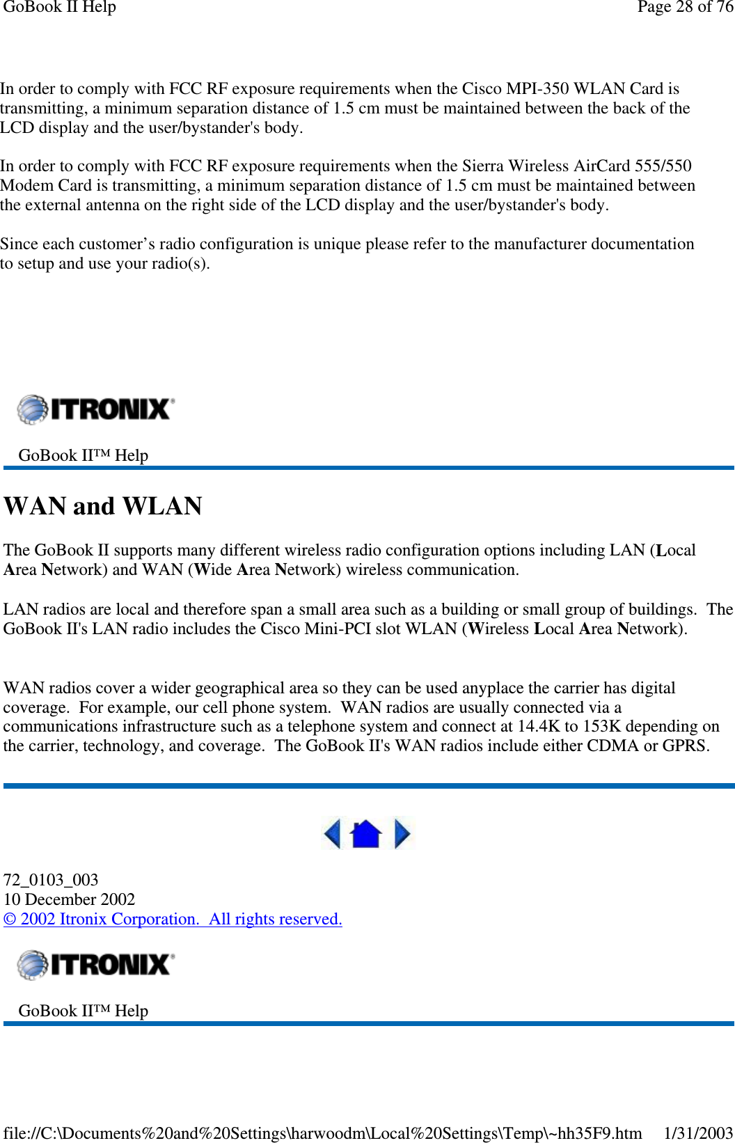 CISCO LMC-350Sierra Wireless AC750Sierra Wireless AC555WAN and WLANThe GoBook II supports many different wireless radio configuration options including LAN (LocalArea Network) and WAN (Wide Area Network) wireless communication.LAN radios are local and therefore span a small area such as a building or small group of buildings. TheGoBook II&apos;s LAN radio includesthe Cisco Mini-PCI slot WLAN (Wireless Local Area Network).WAN radios cover a wider geographical area so they can be used anyplace the carrier has digitalcoverage. For example, our cell phone system. WAN radios are usually connected via acommunications infrastructure such as a telephone system and connect at 14.4K to 153K depending onthe carrier, technology, and coverage. The GoBook II&apos;s WAN radios include either CDMA or GPRS.72_0103_00310 December 2002©2002 Itronix Corporation. All rights reserved.GoBook II™ HelpGoBook II™ HelpPage28of76GoBook II Help1/31/2003file://C:\Documents%20and%20Settings\harwoodm\Local%20Settings\Temp\~hh35F9.htmIn order to comply with FCC RF exposure requirements when the Cisco MPI-350 WLAN Card is transmitting, a minimum separation distance of 1.5 cm must be maintained between the back of the LCD display and the user/bystander&apos;s body. In order to comply with FCC RF exposure requirements when the Sierra Wireless AirCard 555/550 Modem Card is transmitting, a minimum separation distance of 1.5 cm must be maintained between the external antenna on the right side of the LCD display and the user/bystander&apos;s body.Since each customer’s radio configuration is unique please refer to the manufacturer documentation to setup and use your radio(s). 