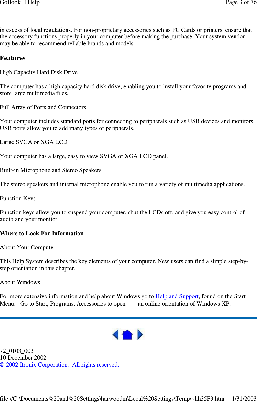 in excess of local regulations. For non-proprietary accessories such as PC Cards or printers, ensure thatthe accessory functions properly in your computer before making the purchase. Your system vendormay be able to recommend reliable brands and models.FeaturesHigh Capacity Hard Disk DriveThe computer has a high capacity hard disk drive, enabling you to install your favorite programs andstore large multimedia files.Full Array of Ports and ConnectorsYour computer includes standard ports for connecting to peripherals such as USB devices and monitors.USB ports allow you to add many types of peripherals.Large SVGA or XGA LCDYour computer has a large, easy to view SVGA or XGA LCD panel.Built-in Microphone and Stereo SpeakersThe stereo speakers and internal microphone enable you to run a variety of multimedia applications.Function KeysFunction keys allow you to suspend your computer, shut the LCDs off, and give you easy control ofaudio and your monitor.Where to Look For InformationAbout Your ComputerThis Help System describes the key elements of your computer. New users can find a simple step-by-step orientation in this chapter.About WindowsFor more extensive information and help about Windows go to Help and Support, found on the StartMenu. Go to Start, Programs, Accessories to open , an online orientation of Windows XP.72_0103_00310 December 2002©2002 Itronix Corporation. All rights reserved.Page 3 of 76GoBook II Help1/31/2003file://C:\Documents%20and%20Settings\harwoodm\Local%20Settings\Temp\~hh35F9.htm