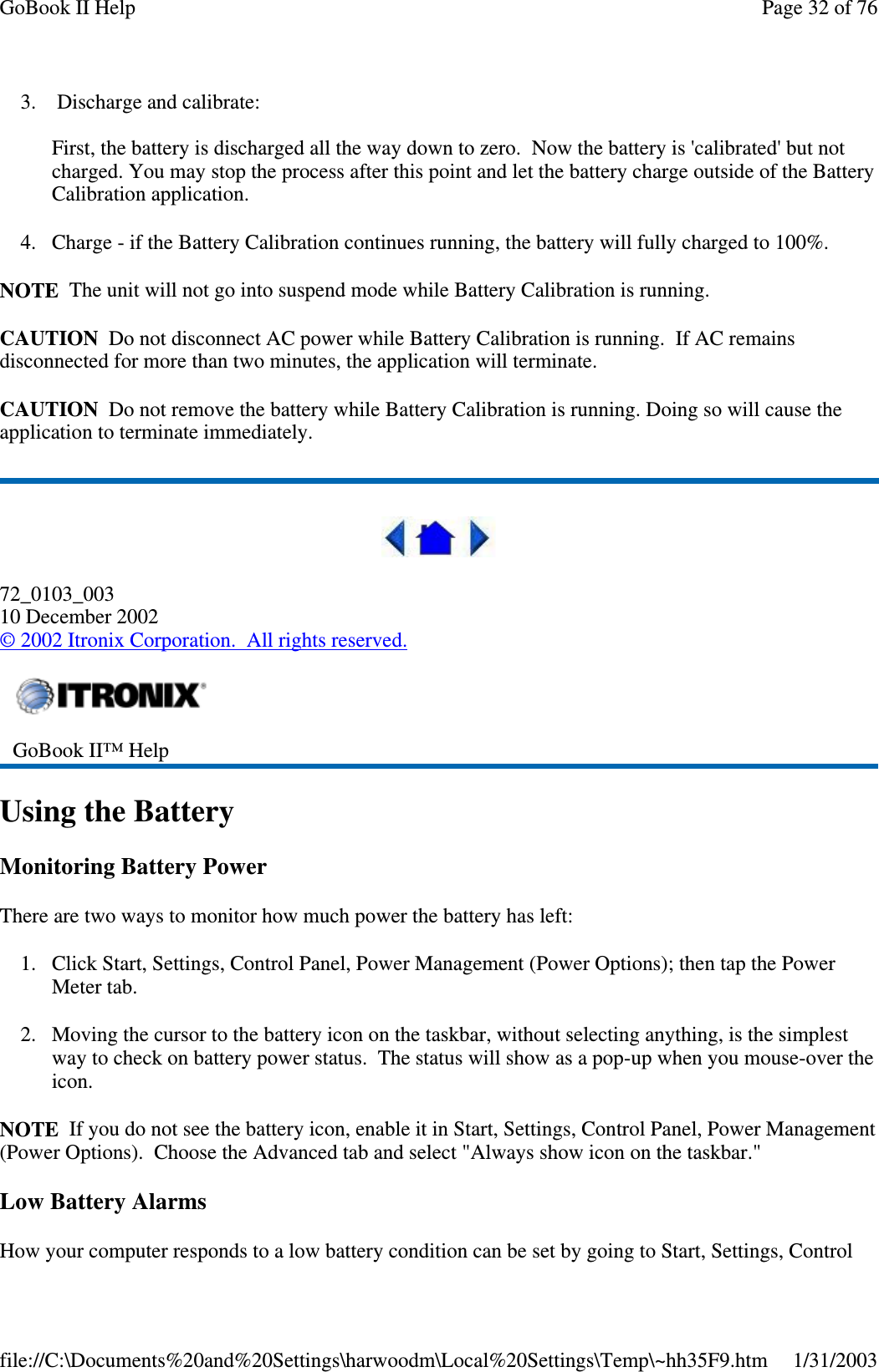 3. Discharge and calibrate:First, the battery is discharged all the way down to zero. Now the battery is &apos;calibrated&apos; but notcharged. You may stop the process after this point and let the battery charge outside of the BatteryCalibration application.4. Charge - if the Battery Calibration continues running, the battery will fully charged to 100%.NOTE The unit will not go into suspend mode while Battery Calibration is running.CAUTION Do not disconnect AC power while Battery Calibration is running. If AC remainsdisconnected for more than two minutes, the application will terminate.CAUTION Do not remove the battery while Battery Calibration is running. Doing so will cause theapplication to terminate immediately.72_0103_00310 December 2002©2002 Itronix Corporation. All rights reserved.Using the BatteryMonitoring Battery PowerThere are two ways to monitor how much power the battery has left:1. Click Start, Settings, Control Panel, Power Management (Power Options); then tap the PowerMeter tab.2. Moving the cursor to the battery icon on the taskbar, without selecting anything, is the simplestway to check on battery power status. The status will show as a pop-up when you mouse-over theicon.NOTE If you do not see the battery icon, enable it in Start, Settings, Control Panel, Power Management(Power Options). Choose the Advanced tab and select &quot;Always show icon on the taskbar.&quot;Low Battery AlarmsHowyour computer responds to a low batterycondition can be set bygoingto Start, Settings, ControlGoBook II™ HelpPage32of76GoBook II Help1/31/2003file://C:\Documents%20and%20Settings\harwoodm\Local%20Settings\Temp\~hh35F9.htm