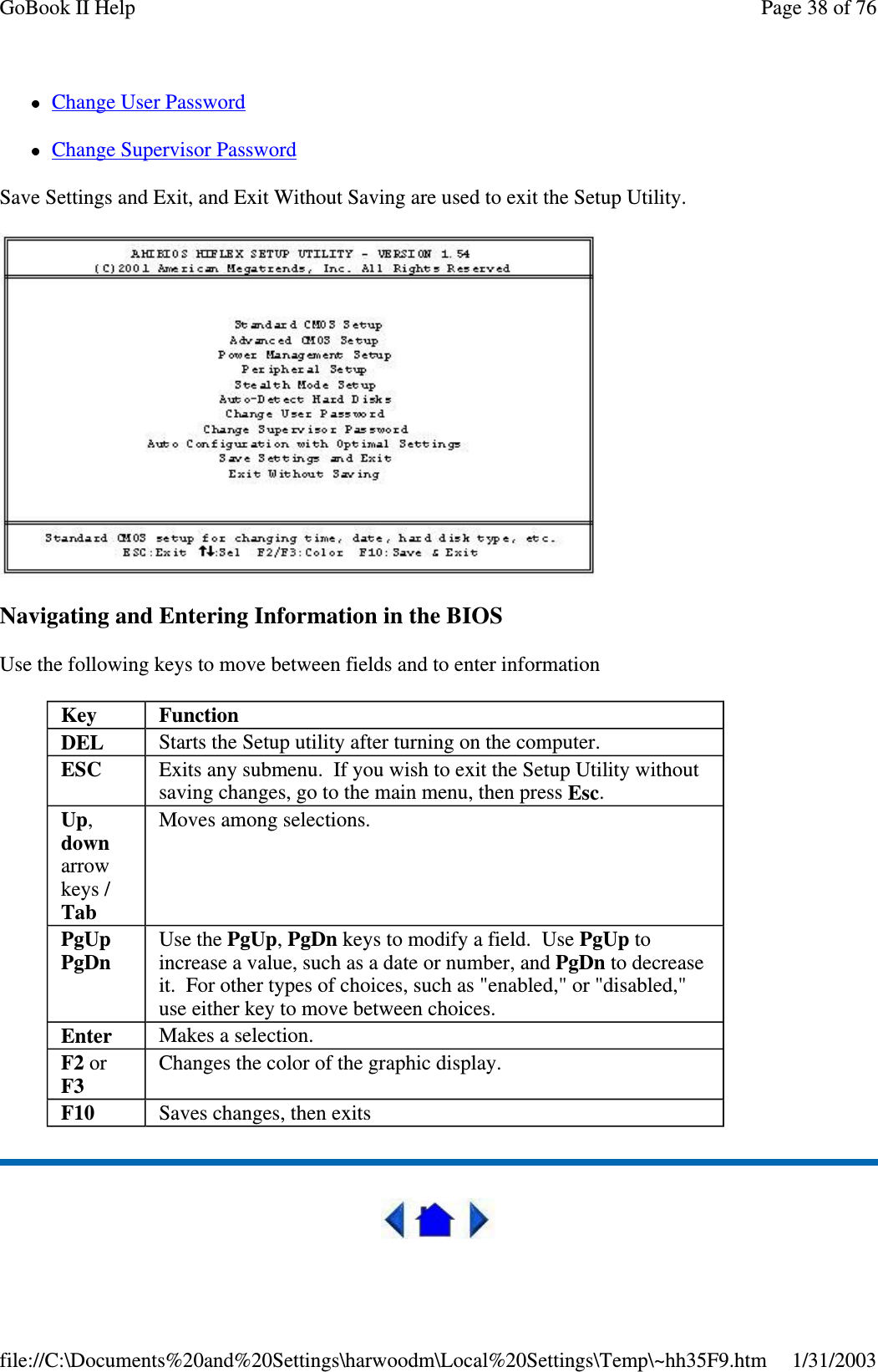 Change User PasswordChange Supervisor PasswordSave Settings and Exit, and Exit Without Saving are used to exit the Setup Utility.Navigating and Entering Information in the BIOSUse the following keys to move between fields and to enter informationKey FunctionDEL Starts the Setup utility after turning on the computer.ESC Exits any submenu. If you wish to exit the Setup Utility withoutsaving changes, go to the main menu, then press Esc.Up,downarrowkeys /TabMoves among selections.PgUpPgDnUse the PgUp,PgDn keys to modify a field. Use PgUp toincrease a value, such as a date or number, and PgDn to decreaseit. For other types of choices, such as &quot;enabled,&quot; or &quot;disabled,&quot;use either key to move between choices.Enter Makes a selection.F2 orF3Changes the color of the graphic display.F10 Saves changes, then exitsPage38of76GoBook II Help1/31/2003file://C:\Documents%20and%20Settings\harwoodm\Local%20Settings\Temp\~hh35F9.htm