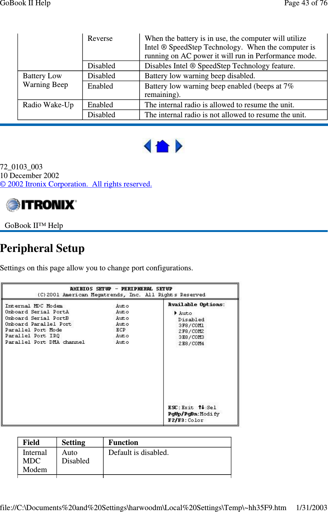 72_0103_00310 December 2002©2002 Itronix Corporation. All rights reserved.Peripheral SetupSettings on this page allow you to change port configurations.Reverse When the battery is in use, the computer will utilizeIntel ® SpeedStep Technology. When the computer isrunning on AC power it will run in Performance mode.Disabled Disables Intel ® SpeedStep Technology feature.Battery LowWarning BeepDisabled Batterylowwarningbeepdisabled.Enabled Battery low warning beep enabled (beeps at 7%remaining).Radio Wake-Up Enabled The internal radio is allowed to resume the unit.Disabled The internal radio is not allowed to resume the unit.GoBook II™ HelpField Setting FunctionInternalMDCModemAutoDisabledDefault is disabled.Page43of76GoBook II Help1/31/2003file://C:\Documents%20and%20Settings\harwoodm\Local%20Settings\Temp\~hh35F9.htm