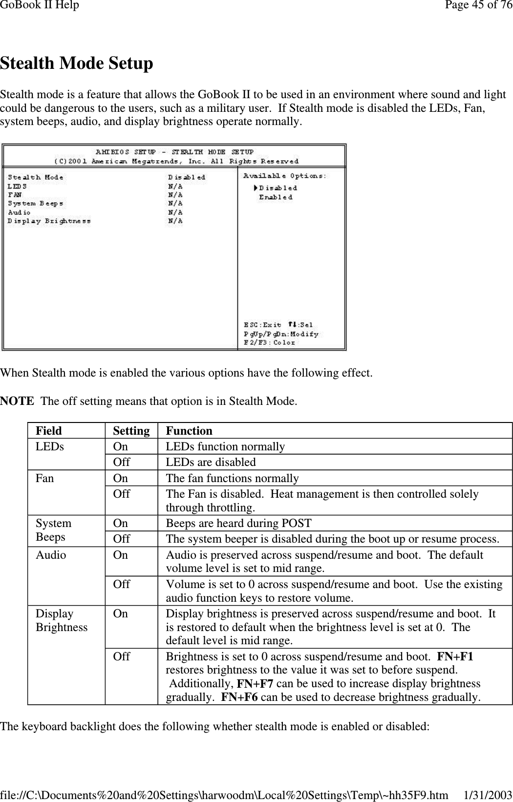 Stealth Mode SetupStealth mode is a feature that allows the GoBook II to be used in an environment where sound and lightcould be dangerous to the users, such as a military user. If Stealth mode is disabled the LEDs, Fan,system beeps, audio, and display brightness operate normally.When Stealth mode is enabled the various options have the following effect.NOTE The off setting means that option is in Stealth Mode.The keyboard backlight does the followingwhether stealth mode is enabled or disabled:Field Setting FunctionLEDs On LEDs function normallyOff LEDs are disabledFan On The fan functions normallyOff The Fan is disabled. Heat management is then controlled solelythrough throttling.SystemBeepsOn Beeps are heard during POSTOff The system beeper is disabled during the boot up or resume process.Audio On Audio is preserved across suspend/resume and boot. The defaultvolume level is set to mid range.Off Volume is set to 0 across suspend/resume and boot. Use the existingaudio function keys to restore volume.DisplayBrightnessOn Display brightness is preserved across suspend/resume and boot. Itis restored to default when the brightness level is set at 0. Thedefault level is mid range.Off Brightness is set to 0 across suspend/resume and boot. FN+F1restores brightness to the value it was set to before suspend.Additionally, FN+F7 can be used to increase display brightnessgradually. FN+F6 can be used to decrease brightness gradually.Page45of76GoBook II Help1/31/2003file://C:\Documents%20and%20Settings\harwoodm\Local%20Settings\Temp\~hh35F9.htm