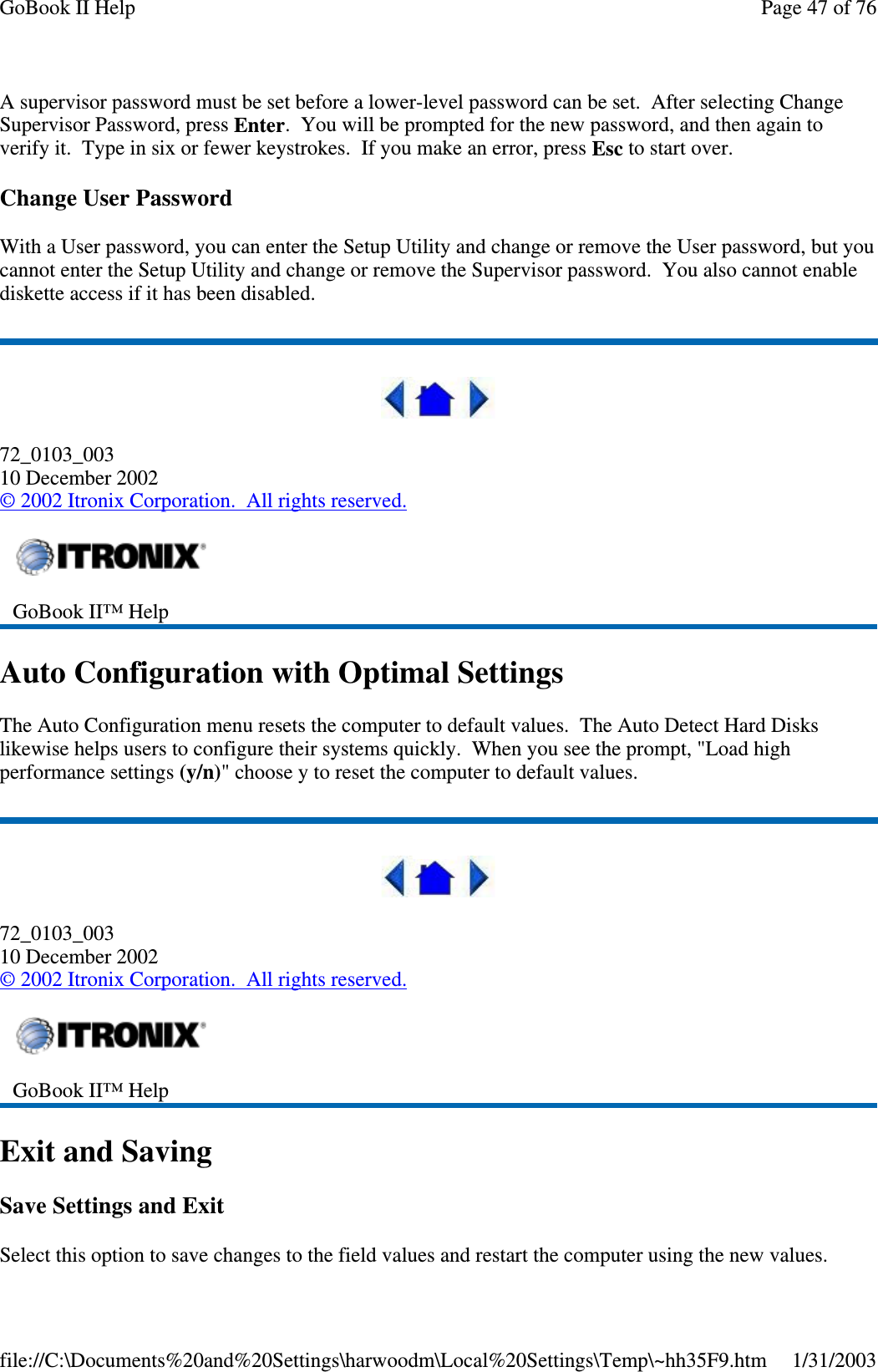 A supervisor password must be set before a lower-level password can be set. After selecting ChangeSupervisor Password, press Enter. You will be prompted for the new password, and then again toverify it. Type in six or fewer keystrokes. If you make an error, press Esc to start over.Change User PasswordWith a User password, you can enter the Setup Utility and change or remove the User password, but youcannot enter the Setup Utility and change or remove the Supervisor password. You also cannot enablediskette access if it has been disabled.72_0103_00310 December 2002©2002 Itronix Corporation. All rights reserved.Auto Configuration with Optimal SettingsThe Auto Configuration menu resets the computer to default values. The Auto Detect Hard Diskslikewise helps users to configure their systems quickly. When you see the prompt, &quot;Load highperformance settings (y/n)&quot; choose y to reset the computer to default values.72_0103_00310 December 2002©2002 Itronix Corporation. All rights reserved.Exit and SavingSave Settings and ExitSelect this optiontosavechanges to the field values and restart the computer usingthe new values.GoBook II™ HelpGoBook II™ HelpPage47of76GoBook II Help1/31/2003file://C:\Documents%20and%20Settings\harwoodm\Local%20Settings\Temp\~hh35F9.htm