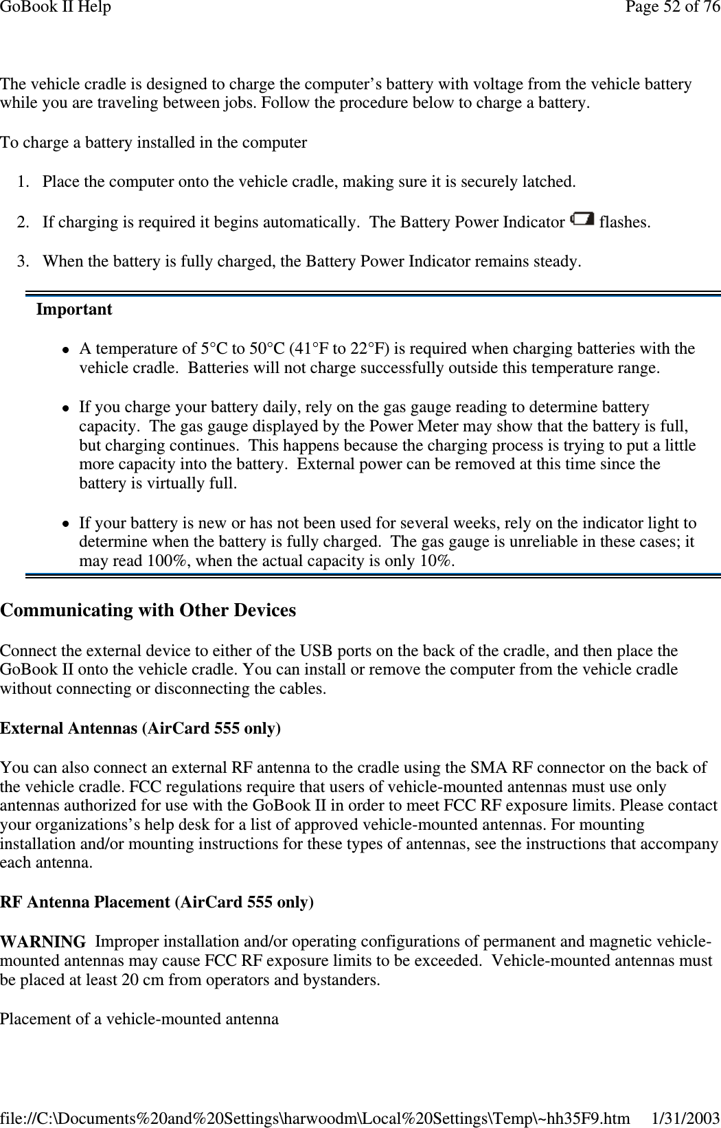 The vehicle cradle is designed to charge the computer’s battery with voltage from the vehicle batterywhile you are traveling between jobs. Follow the procedure below to charge a battery.To charge a battery installed in the computer1. Place the computer onto the vehicle cradle, making sure it is securely latched.2. If charging is required it begins automatically. The Battery Power Indicator flashes.3. When the battery is fully charged, the Battery Power Indicator remains steady.Communicating with Other DevicesConnect the external device to either of the USB ports on the back of the cradle, and then place theGoBook II onto the vehicle cradle. You can install or remove the computer from the vehicle cradlewithout connecting or disconnecting the cables.External Antennas (AirCard 555 only)You can also connect an external RF antenna to the cradle using the SMA RF connector on the back ofthe vehicle cradle. FCC regulations require that users of vehicle-mounted antennas must use onlyantennas authorized for use with the GoBook II in order to meet FCC RF exposure limits. Please contactyour organizations’s help desk for a list of approved vehicle-mounted antennas. For mountinginstallation and/or mounting instructions for these types of antennas, see the instructions that accompanyeach antenna.RF Antenna Placement (AirCard 555 only)WARNING Improper installation and/or operating configurations of permanent and magnetic vehicle-mountedantennasmaycauseFCCRFexposurelimitstobeexceeded.Vehicle-mountedantennasmustbe placed at least 20 cm from operators and bystanders.Placement of a vehicle-mounted antennaImportantA temperature of 5°C to 50°C (41°F to 22°F) is required when charging batteries with thevehicle cradle. Batteries will not charge successfully outside this temperature range.If you charge your battery daily, rely on the gas gauge reading to determine batterycapacity. The gas gauge displayed by the Power Meter may show that the battery is full,but charging continues. This happens because the charging process is trying to put a littlemore capacity into the battery. External power can be removed at this time since thebattery is virtually full.If your battery is new or has not been used for several weeks, rely on the indicator light todetermine when the battery is fully charged. The gas gauge is unreliable in these cases; itmay read 100%, when the actual capacity is only 10%.Page52of76GoBook II Help1/31/2003file://C:\Documents%20and%20Settings\harwoodm\Local%20Settings\Temp\~hh35F9.htm