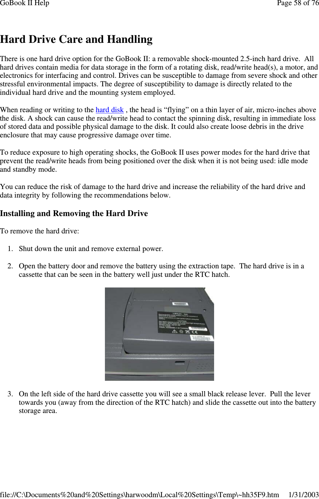 Hard Drive Care and HandlingThere is one hard drive option for the GoBook II: a removable shock-mounted 2.5-inch hard drive. Allhard drives contain media for data storage in the form of a rotating disk, read/write head(s), a motor, andelectronics for interfacing and control. Drives can be susceptible to damage from severe shock and otherstressful environmental impacts. The degree of susceptibility to damage is directly related to theindividual hard drive and the mounting system employed.When reading or writing to the hard disk , the head is “flying” on a thin layer of air, micro-inches abovethe disk. A shock can cause the read/write head to contact the spinning disk, resulting in immediate lossof stored data and possible physical damage to the disk. It could also create loose debris in the driveenclosure that may cause progressive damage over time.To reduce exposure to high operating shocks, the GoBook II uses power modes for the hard drive thatprevent the read/write heads from being positioned over the disk when it is not being used: idle modeand standby mode.You can reduce the risk of damage to the hard drive and increase the reliability of the hard drive anddata integrity by following the recommendations below.Installing and Removing the Hard DriveTo remove the hard drive:1. Shut down the unit and remove external power.2. Open the battery door and remove the battery using the extraction tape. The hard drive is in acassette that can be seen in the battery well just under the RTC hatch.3. On the left side of the hard drive cassette you will see a small black release lever. Pull the levertowards you (away from the direction of the RTC hatch) and slide the cassette out into the batterystoragearea.Page58of76GoBook II Help1/31/2003file://C:\Documents%20and%20Settings\harwoodm\Local%20Settings\Temp\~hh35F9.htm