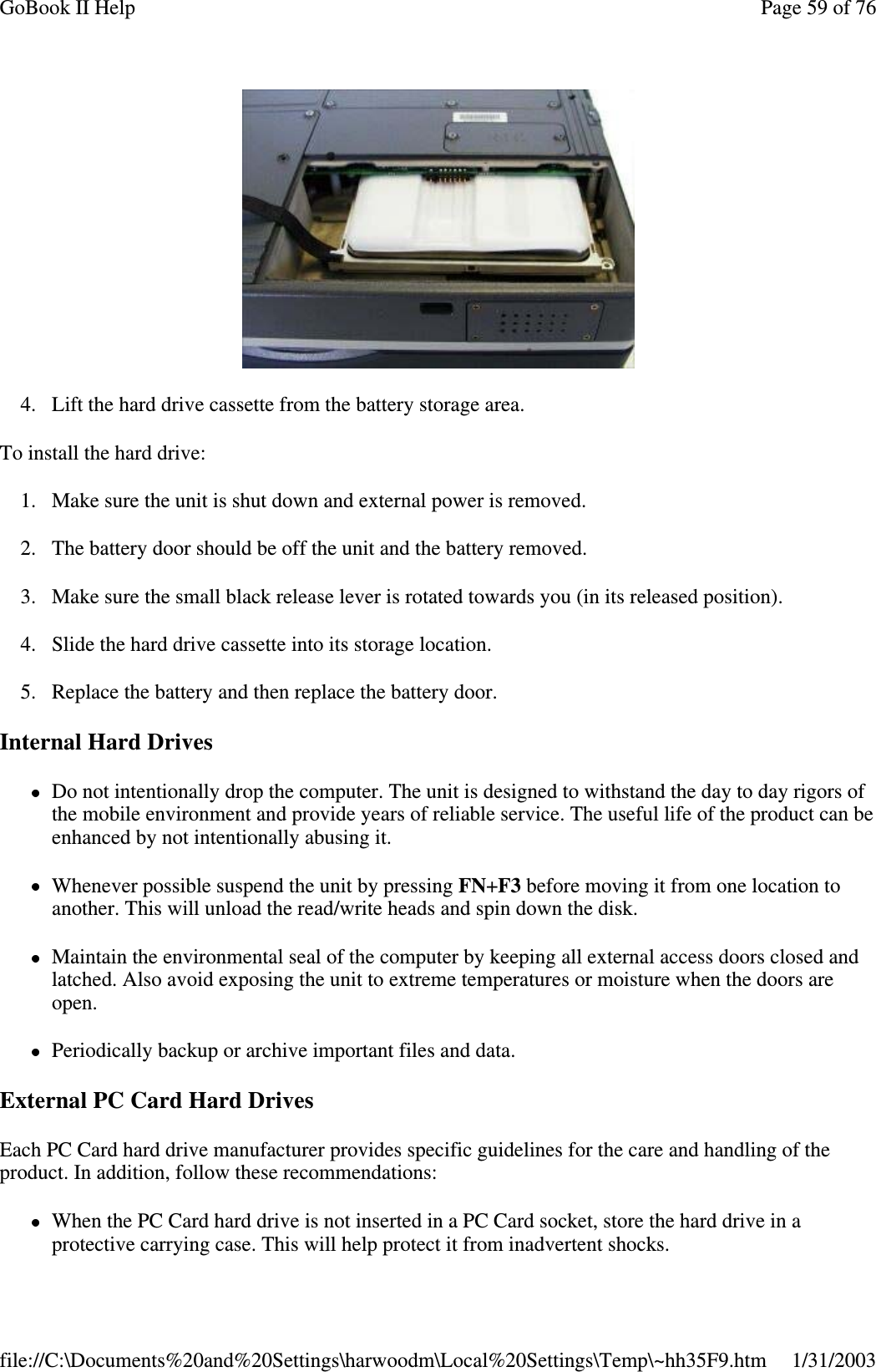 4. Lift the hard drive cassette from the battery storage area.To install the hard drive:1. Make sure the unit is shut down and external power is removed.2. The battery door should be off the unit and the battery removed.3. Make sure the small black release lever is rotated towards you (in its released position).4. Slide the hard drive cassette into its storage location.5. Replace the battery and then replace the battery door.Internal Hard DrivesDo not intentionally drop the computer. The unit is designed to withstand the day to day rigors ofthe mobile environment and provide years of reliable service. The useful life of the product can beenhanced by not intentionally abusing it.Whenever possible suspend the unit by pressing FN+F3 before moving it from one location toanother. This will unload the read/write heads and spin down the disk.Maintain the environmental seal of the computer by keeping all external access doors closed andlatched. Also avoid exposing the unit to extreme temperatures or moisture when the doors areopen.Periodically backup or archive important files and data.External PC Card Hard DrivesEach PC Card hard drive manufacturer provides specific guidelines for the care and handling of theproduct. In addition, follow these recommendations:When the PC Card hard drive is not inserted in a PC Card socket, store the hard drive in aprotective carryingcase. This will helpprotect it from inadvertent shocks.Page59of76GoBook II Help1/31/2003file://C:\Documents%20and%20Settings\harwoodm\Local%20Settings\Temp\~hh35F9.htm