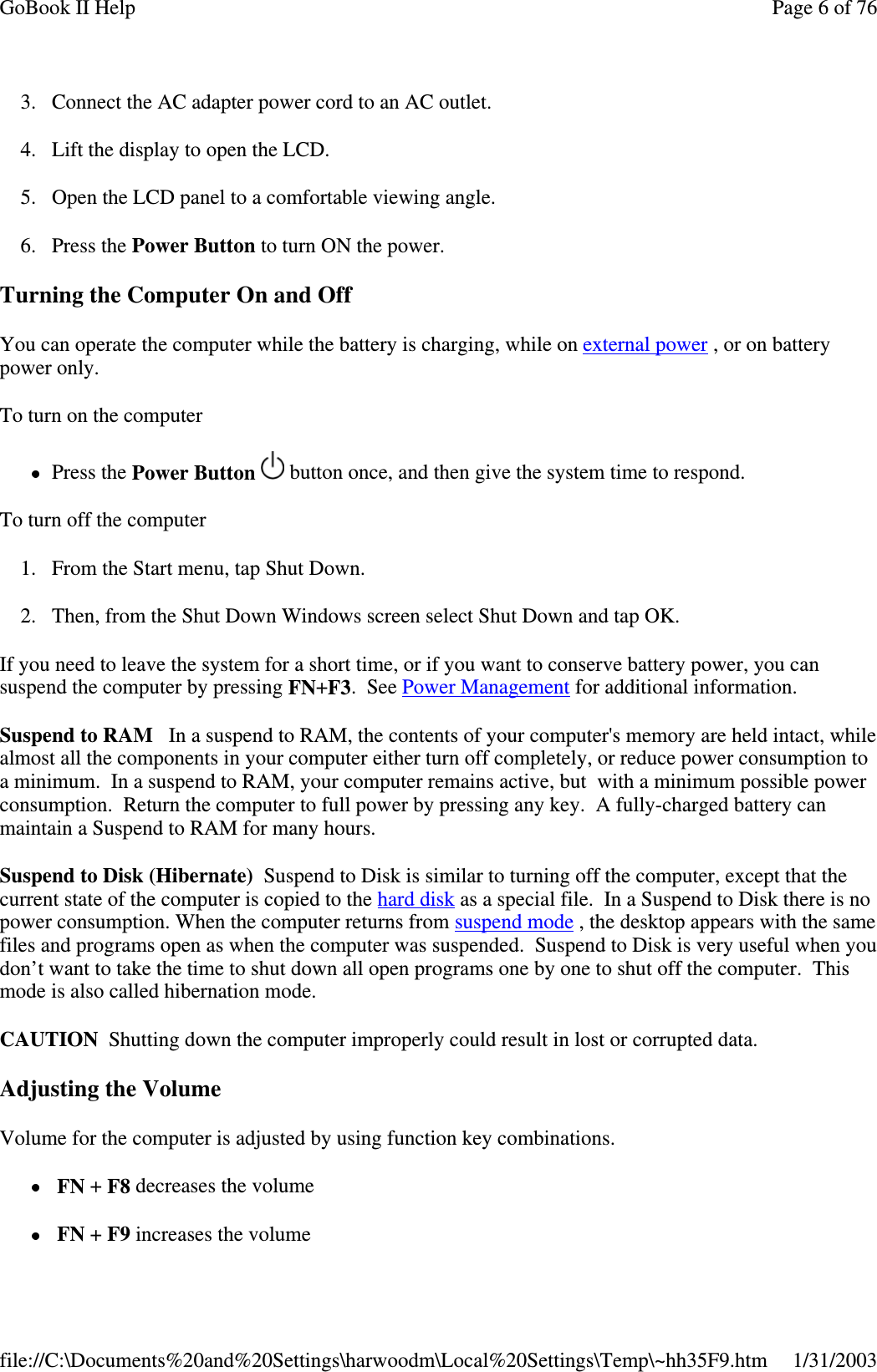 3. Connect the AC adapter power cord to an AC outlet.4. Lift the display to open the LCD.5. Open the LCD panel to a comfortable viewing angle.6. Press the Power Button to turn ON the power.Turning the Computer On and OffYou can operate the computer while the battery is charging, while on external power ,oronbatterypower only.To turn on the computerPress the Power Button button once, and then give the system time to respond.To turn off the computer1. From the Start menu, tap Shut Down.2. Then, from the Shut Down Windows screen select Shut Down and tap OK.If you need to leave the system for a short time, or if you want to conserve battery power, you cansuspend the computer by pressing FN+F3.SeePower Management for additional information.Suspend to RAM In a suspend to RAM, the contents of your computer&apos;s memory are held intact, whilealmost all the components in your computer either turn off completely, or reduce power consumption toa minimum. In a suspend to RAM, your computer remains active, but with a minimum possible powerconsumption. Return the computer to full power by pressing any key. A fully-charged battery canmaintain a Suspend to RAM for many hours.SuspendtoDisk(Hibernate) Suspend to Disk is similar to turning off the computer, except that thecurrent state of the computer is copied to the hard disk as a special file. In a Suspend to Disk there is nopower consumption. When the computer returns from suspend mode , the desktop appears with the samefiles and programs open as when the computer was suspended. Suspend to Disk is very useful when youdon’t want to take the time to shut down all open programs one by one to shut off the computer. Thismode is also called hibernation mode.CAUTION Shutting down the computer improperly could result in lost or corrupted data.Adjusting the VolumeVolume for the computer is adjusted by using function key combinations.FN +F8 decreases the volumeFN +F9 increases the volumePage 6 of 76GoBook II Help1/31/2003file://C:\Documents%20and%20Settings\harwoodm\Local%20Settings\Temp\~hh35F9.htm