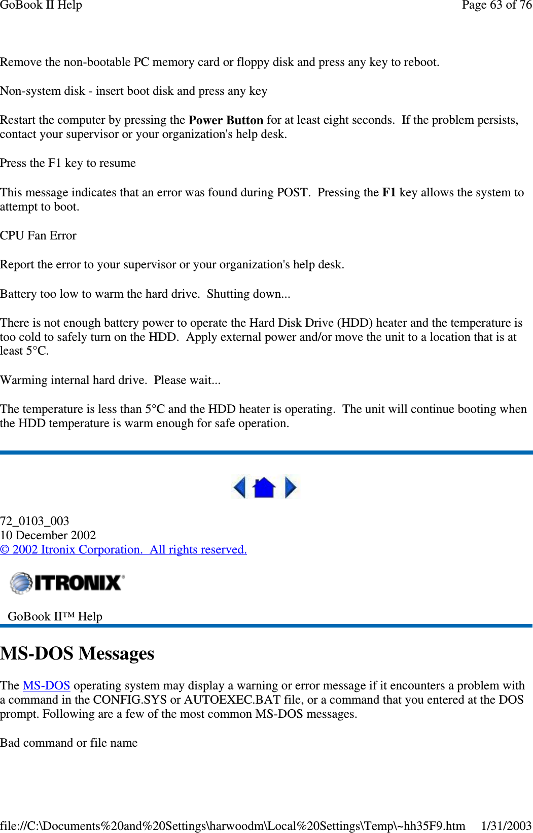 Remove the non-bootable PC memory card or floppy disk and press any key to reboot.Non-system disk - insert boot disk and press any keyRestart the computer by pressing the Power Button for at least eight seconds. If the problem persists,contact your supervisor or your organization&apos;s help desk.Press the F1 key to resumeThis message indicates that an error was found during POST. Pressing the F1 key allows the system toattempt to boot.CPU Fan ErrorReport the error to your supervisor or your organization&apos;s help desk.Battery too low to warm the hard drive. Shutting down...There is not enough battery power to operate the Hard Disk Drive (HDD) heater and the temperature istoo cold to safely turn on the HDD. Apply external power and/or move the unit to a location that is atleast 5°C.Warming internal hard drive. Please wait...The temperature is less than 5°C and the HDD heater is operating. The unit will continue booting whenthe HDD temperature is warm enough for safe operation.72_0103_00310 December 2002©2002 Itronix Corporation. All rights reserved.MS-DOS MessagesThe MS-DOS operating system may display a warning or error message if it encounters a problem witha command in the CONFIG.SYS or AUTOEXEC.BAT file, or a command that you entered at the DOSprompt. Following are a few of the most common MS-DOS messages.Bad command or file nameGoBook II™ HelpPage63of76GoBook II Help1/31/2003file://C:\Documents%20and%20Settings\harwoodm\Local%20Settings\Temp\~hh35F9.htm