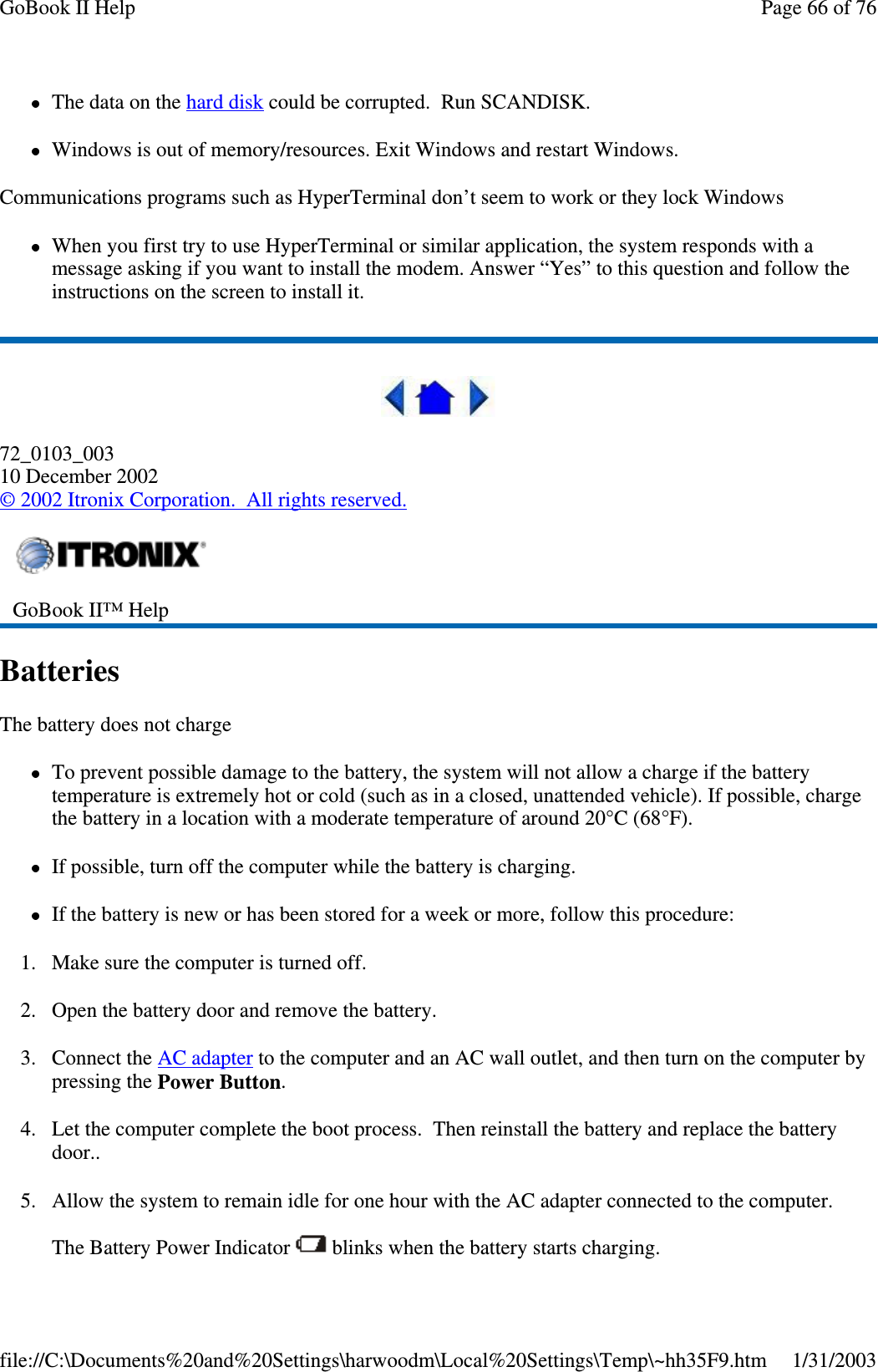 The data on the hard disk could be corrupted. Run SCANDISK.Windows is out of memory/resources. Exit Windows and restart Windows.Communications programs such as HyperTerminal don’t seem to work or they lock WindowsWhen you first try to use HyperTerminal or similar application, the system responds with amessage asking if you want to install the modem. Answer “Yes” to this question and follow theinstructions on the screen to install it.72_0103_00310 December 2002©2002 Itronix Corporation. All rights reserved.BatteriesThe battery does not chargeTo prevent possible damage to the battery, the system will not allow a charge if the batterytemperature is extremely hot or cold (such as in a closed, unattended vehicle). If possible, chargethe battery in a location with a moderate temperature of around 20°C (68°F).If possible, turn off the computer while the battery is charging.If the battery is new or has been stored for a week or more, follow this procedure:1. Make sure the computer is turned off.2. Open the battery door and remove the battery.3. Connect the AC adapter to the computer and an AC wall outlet, and then turn on the computer bypressing the Power Button.4. Let the computer complete the boot process. Then reinstall the battery and replace the batterydoor..5. Allow the system to remain idle for one hour with the AC adapter connected to the computer.The BatteryPower Indicator blinks when the batterystarts charging.GoBook II™ HelpPage66of76GoBook II Help1/31/2003file://C:\Documents%20and%20Settings\harwoodm\Local%20Settings\Temp\~hh35F9.htm